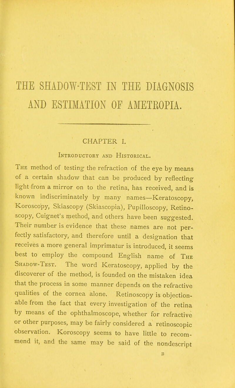 THE SHADOW-TEST IN THE DIAGNOSIS AND ESTIMATION OF AMETROPIA. CHAPTER I. Introductory and Historical. Thk method of testing- the refraction of the eye by means of a certain shadow that can be produced by reflecting- light from a mirror on to the retina, has received, and is known indiscriminately by many names—Keratoscopy, Koroscopy, Skiascopy (Skiascopia), Pupilloscopy, Retino- scopy, Cuig-net's method, and others have been sugg-ested. Their number is evidence that these names are not per- fectly satisfactory, and therefore until a designation that receives a more general imprimatur is introduced, it seems best to employ the compound English name of The Shadow-Test. The word Keratoscopy, applied by the discoverer of the method, is founded on the mistaken idea that the process in some manner depends on the refractive qualities of the cornea alone. Retinoscopy is objection- able from the fact that every investigation of the retina by means of the ophthalmoscope, whether for refractive or other purposes, may be fairly considered a retinoscopic observation. Koroscopy seems to have little to recom- mend it, and the same may be said of the nondescript B