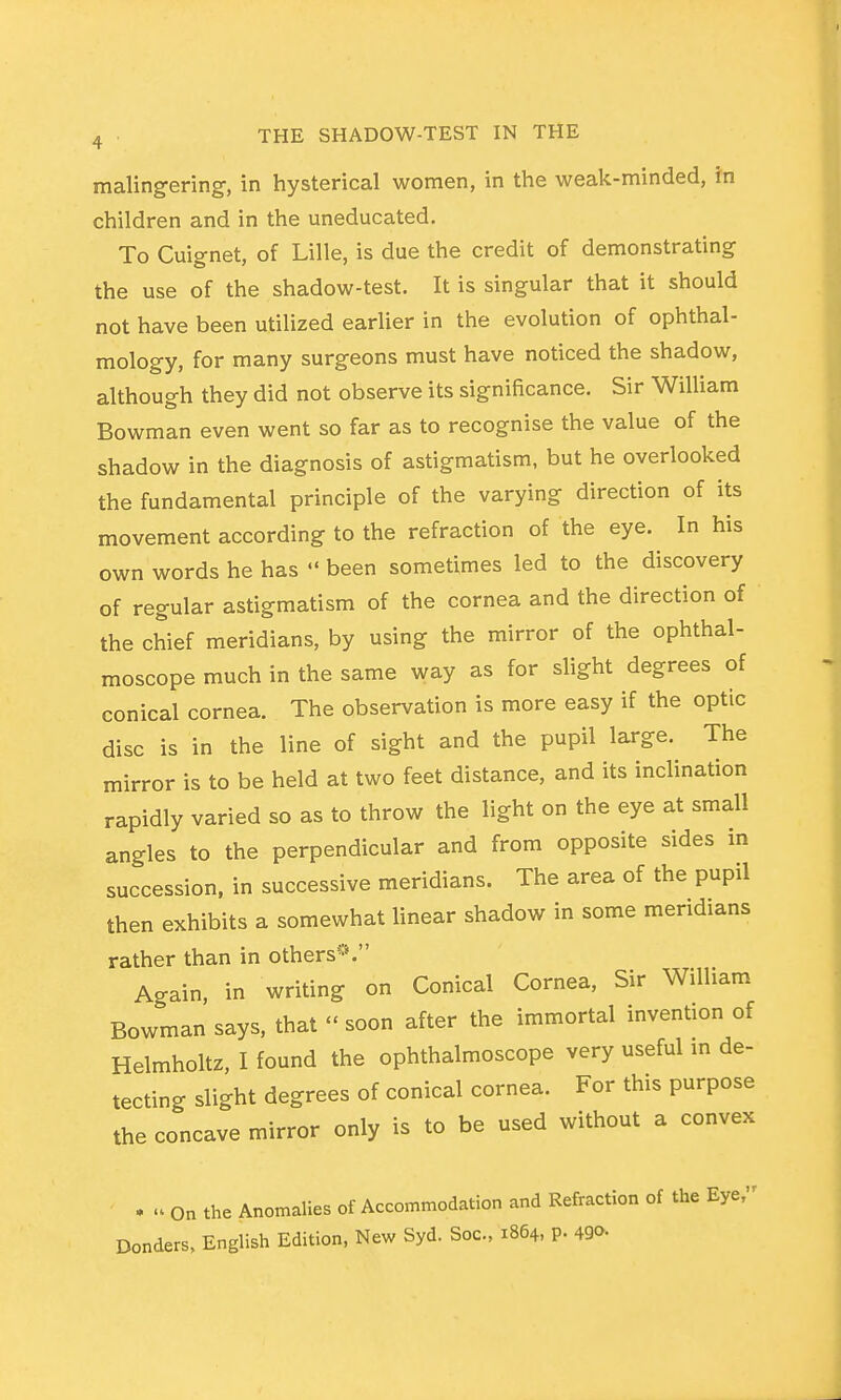 malingering, in hysterical women, in the weak-minded, in children and in the uneducated. To Cuignet, of Lille, is due the credit of demonstrating the use of the shadow-test. It is singular that it should not have been utilized earlier in the evolution of ophthal- mology, for many surgeons must have noticed the shadow, although they did not observe its significance. Sir WiUiam Bowman even went so far as to recognise the value of the shadow in the diagnosis of astigmatism, but he overlooked the fundamental principle of the varying direction of its movement according to the refraction of the eye. In his own words he has  been sometimes led to the discovery of regular astigmatism of the cornea and the direction of the chief meridians, by using the mirror of the ophthal- moscope much in the same way as for slight degrees of conical cornea. The observation is more easy if the optic disc is in the line of sight and the pupil large. The mirror is to be held at two feet distance, and its inclination rapidly varied so as to throw the light on the eye at small angles to the perpendicular and from opposite sides in succession, in successive meridians. The area of the pupil then exhibits a somewhat linear shadow in some meridians rather than in others*^*. Again, in writing on Conical Cornea, Sir William Bowman says, that  soon after the immortal invention of Helmholtz, I found the ophthalmoscope very useful in de- tecting slight degrees of conical cornea. For this purpose the concave mirror only is to be used without a convex . u On the Anomalies of Accommodation and Refraction of the Eye, Bonders, English Edition, New Syd. Soc, 1864, P- 490.