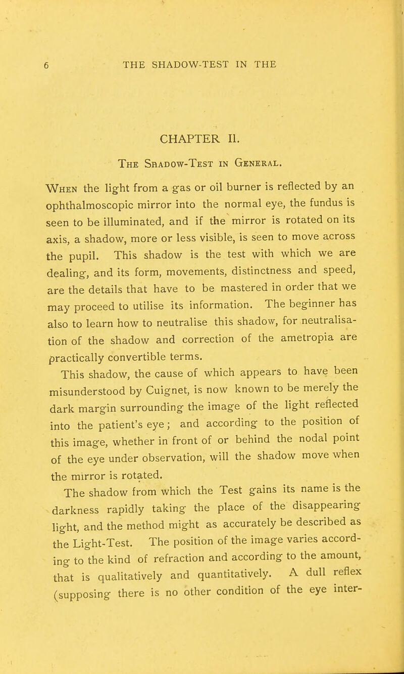 CHAPTER II. The Shadow-Test in General. When the light from a gas or oil burner is reflected by an ophthalmoscopic mirror into the normal eye, the fundus is seen to be illuminated, and if the mirror is rotated on its axis, a shadow, more or less visible, is seen to move across the pupil. This shadow is the test with which we are dealing, and its form, movements, distinctness and speed, are the details that have to be mastered in order that we may proceed to utilise its information. The beginner has also to learn how to neutralise this shadow, for neutralisa- tion of the shadow and correction of the ametropia are practically convertible terms. This shadow, the cause of which appears to have been misunderstood by Cuignet, is now known to be merely the dark margin surrounding the image of the light reflected into the patient's eye; and according to the position of this image, whether in front of or behind the nodal point of the eye under observation, will the shadow move when the mirror is rotated. The shadow from which the Test gains its name is the darkness rapidly taking the place of the disappearing light, and the method might as accurately be described as the Light-Test. The position of the image varies accord- ing to the kind of refraction and according to the amount, that is qualitatively and quantitatively. A dull reflex (supposing there is no other condition of the eye inter-