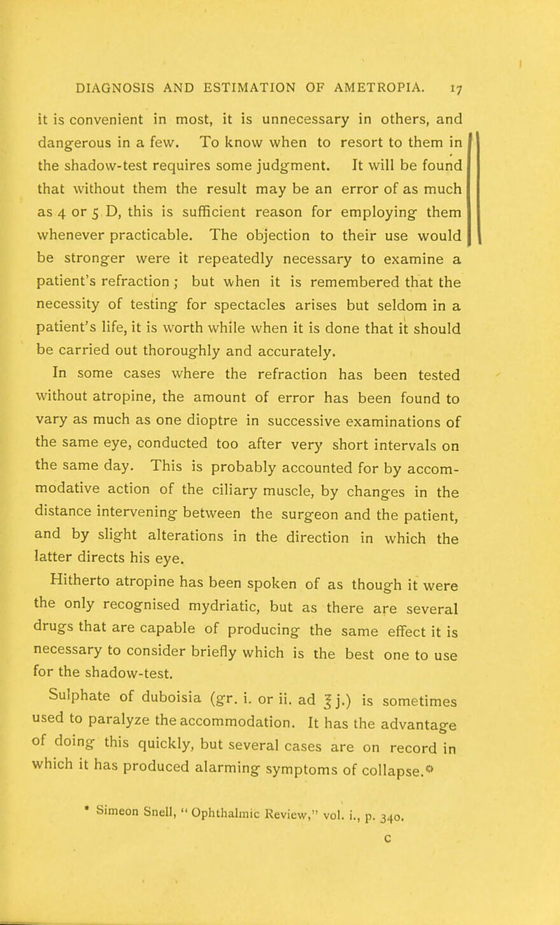 it is convenient in most, it is unnecessary in others, and dangerous in a few. To know when to resort to them in the shadow-test requires some judgment. It will be found that without them the result may be an error of as much as 4 or 5 D, this is sufficient reason for employing them whenever practicable. The objection to their use would be stronger were it repeatedly necessary to examine a patient's refraction; but when it is remembered that the necessity of testing for spectacles arises but seldom in a patient's life, it is worth while when it is done that it should be carried out thoroughly and accurately. In some cases where the refraction has been tested without atropine, the amount of error has been found to vary as much as one dioptre in successive examinations of the same eye, conducted too after very short intervals on the same day. This is probably accounted for by accom- modative action of the ciliary muscle, by changes in the distance intervening between the surgeon and the patient, and by slight alterations in the direction in which the latter directs his eye. Hitherto atropine has been spoken of as though it were the only recognised mydriatic, but as there are several drugs that are capable of producing the same effect it is necessary to consider briefly which is the best one to use for the shadow-test. Sulphate of duboisia (gr. i. or ii. ad J j.) is sometimes used to paralyze the accommodation. It has the advantage of doing this quickly, but several cases are on record in which it has produced alarming symptoms of collapse.** • Simeon Snell,  Ophthalmic Review, vol. i., p.