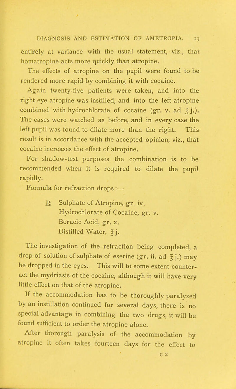 entirely at variance with the usual statement, viz., that homatropine acts more quickly than atropine. The effects of atropine on the pupil were found to be rendered more rapid by combining it with cocaine. Again twenty-five patients were taken, and into the right eye atropine was instilled, and into the left atropine combined with hydrochlorate of cocaine (gr. v. ad Jj.). The cases were watched as before, and in every case the left pupil was found to dilate more than the right. This result is in accordance with the accepted opinion, viz., that cocaine increases the effect of atropine. For shadow-test purposes the combination is to be recommended when it is required to dilate the pupil rapidly. Formula for refraction drops:— ^ Sulphate of Atropine, gr. iv. Hydrochlorate of Cocaine, gr. v. Boracic Acid, gr. x. Distilled Water, J j. The investigation of the refraction being completed, a drop of solution of sulphate of eserine (gr. ii. ad ^ j.) may be dropped in the eyes. This will to some extent counter- act the mydriasis of the cocaine, although it will have very little effect on that of the atropine. If the accommodation has to be thoroughly paralyzed by an instillation continued for several days, there is no special advantage in combining the two drugs, it will be found sufficient to order the atropine alone. After thorough paralysis of the accommodation by atropine it often takes fourteen days for the effect to