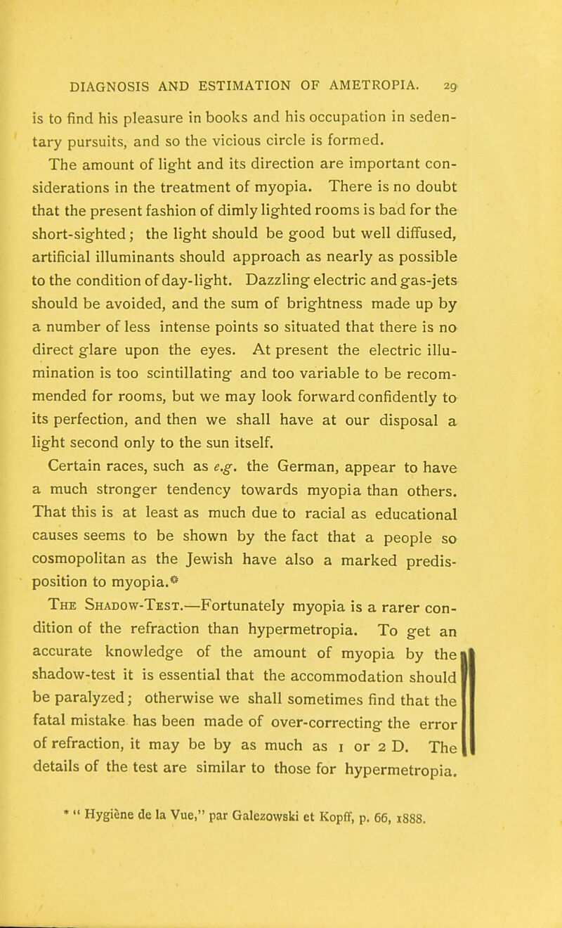 is to find his pleasure in books and his occupation in seden- tary pursuits, and so the vicious circle is formed. The amount of light and its direction are important con- siderations in the treatment of myopia. There is no doubt that the present fashion of dimly lighted rooms is bad for the short-sighted; the light should be good but well diffused, artificial illuminants should approach as nearly as possible to the condition of day-light. Dazzling electric and gas-jets should be avoided, and the sum of brightness made up by a number of less intense points so situated that there is no direct glare upon the eyes. At present the electric illu- mination is too scintillating and too variable to be recom- mended for rooms, but we may look forward confidently to its perfection, and then we shall have at our disposal a light second only to the sun itself. Certain races, such as e.g. the German, appear to have a much stronger tendency towards myopia than others. That this is at least as much due to racial as educational causes seems to be shown by the fact that a people so cosmopolitan as the Jewish have also a marked predis- position to myopia.*® The Shadow-Test,—Fortunately myopia is a rarer con- dition of the refraction than hypermetropia. To get an accurate knowledge of the amount of myopia by the shadow-test it is essential that the accommodation should be paralyzed; otherwise we shall sometimes find that the fatal mistake has been made of over-correcting the error of refraction, it may be by as much as i or 2 D. The details of the test are similar to those for hypermetropia. •  Hygiene de la Vue, par Galezowski et Kopff, p. 66, 1888.