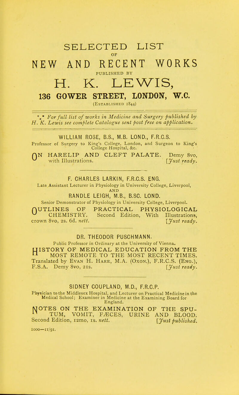 SELECTED LIST OF NEW AND RECENT WORKS PUBLISHED BY H. K. LEWIS, 136 60WER STREET, LONDON, W.C. (Established 1S44) For full list of works in Medicine and Surgery published by H. K. Lewis see complete Catalogue sent post free on application. WILLIAM ROSE, B.S., M.B. LOND., F.R.C.S. Professor of Surgery to King's College, London, and Surgeon to King's College Hospital, &c. QN HARELIP AND CLEFT PALATE. Demy 8vo, ^ with Illustrations. \.yust ready. F. CHARLES LARKIN, F.R.C.S. ENG. Late Assistant Lecturer in Physiology in University College, Liverpool, AND RANDLE LEIGH, M.B., B.SC. LOND. Senior Demonstrator of Physiology in University College, Liverpool. nUTLINES OF PRACTICAL PHYSIOLOGICAL ^ CHEMISTRY. Second Edition, With Illustrations, crown 8vo, 2s. 6d. nett. [^ust ready. DR. THEODOR PUSCHMANN. Public Professor in Ordinary at the University of Vienna, HISTORY OF MEDICAL EDUCATION FROM THE MOST REMOTE TO THE MOST RECENT TIMES. Translated by Evan H. Hare, M.A. (Oxon.), F.R.C.S. (Eng.), F.S.A. Demy 8vo, 21s. [jfust ready. SIDNEY COUPLAND, M.D., F.R.C.P. Physician to the Middlesex Hospital, and Lecturer on Practical Medicine in the Medical School; Examiner in Medicine at the Examining Board for England. MOTES ON THE EXAMINATION OF THE SPU- TUM, VOMIT, F.ECES, URINE AND BLOOD. Second Edition, lamo, is. nett. [Jwi* published. 1000—ii/gi.