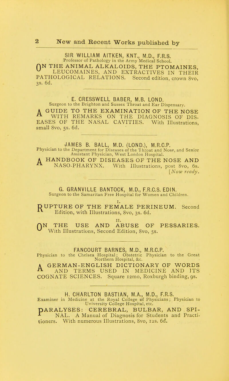 SIR WILLIAM AITKEN, KNT., M.D., F.R.S. Professor of Pathology in the Army Medical School. r)N THE ANIMAL ALKALOIDS, THE PTOMAINES, LEUCOMAINES, AND EXTRACTIVES IN THEIR PATHOLOGICAL RELATIONS. Second edition, crown 8vo, 3s. 6d. E. CRESSWELL BABER, M.B. LOND. Surgeon to the Brighton and Sussex Throat and Ear Dispensary. A GUIDE TO THE EXAMINATION OF THE NOSE ^ WITH REMARKS ON THE DIAGNOSIS OF DIS- EASES OF THE NASAL CAVITIES. With Illustrations, small 8vo, 5s. 6d. JAMES B. BALL, M.D. (LOND.), M.R.C.P. Physician to the Department for Diseases of the Throat and Nose, and Senior Assistant Physician, West London Hospital. A HANDBOOK OF DISEASES OF THE NOSE AND NASO-PHARYNX. With Illustrations, post 8vo, 6s. [Now ready. G. GRANVILLE BANTOCK, M.D., F.R.C.S. EDIN. Surgeon to the Samaritan Free Hospital for Women and Children. I. DUPTUREOF THE FEMALE PERINEUM. Second Edition, with Illustrations, 8vo, 3s. 6d. II. QN THE USE AND ABUSE OF PESSARIES. ^ With Illustrations, Second Edition, 8vo, 5s. FANCOURT BARNES, M.D., M.R.C.P. Physician to the Chelsea Hospital; Obstetric Physician to the Great Northern Hospital, &c. A GERMAN-ENGLISH DICTIONARY OF WORDS ^ AND TERMS USED IN MEDICINE AND ITS COGNATE SCIENCES. Square lamo, Roxburgh binding, gs. H. CHARLTON BASTIAN, M.A., M.D., F.R.S. Examiner in Medicine at the Royal College of Physicians ; Physician to University College Hospital, etc. PARALYSES: CEREBRAL, BULBAR, AND SPI- NAL. A Manual of Diagnosis for Students and Practi- tioners. With numerous Illustrations, 8vo, liis. 6d.