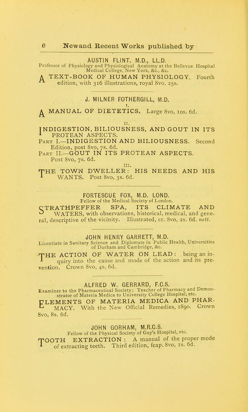 AUSTIN FLINT, M.D., LLD. Professor of Physiology and Physiological Anatomy at the Bellevue Hospital Medical College, New York, &c., &c. TEXT-BOOK OF HUMAN PHYSIOLOGY. Fourth edition, with 316 illustrations, royal 8vo, 25s. A J. MILNER FOTHERGILL, (VI.D. T, MANUAL OF DIETETICS. Large 8vo, los. 6d. II. INDIGESTION, BILIOUSNESS, AND GOUT IN ITS ^ PROTEAN ASPECTS. Part I.—INDIGESTION AND BILIOUSNESS. Second Edition, post 8vo, 7s. 6d. Part XL—GOUT IN ITS PROTEAN ASPECTS. Post Bvo, 7s. 6d. III. T'HE TOWN DWELLER: HIS NEEDS AND HIS ■I WANTS. Post Bvo, 3s. 6d. FORTESCUE FOX, M.D. LOND. Fellow of the Medical Society of London. CTRATHPEFFER SPA, ITS CLIMATE AND WATERS, with observations, historical, medical, and gene- ral, descriptive of the vicinity. Illustrated, cr. 8vo, as. 6d. 7iett. JOHN HENRY GARRETT, M.D. Licentiate in Sanitary Science and Diplomate in Public Health, Universities of Durham and Cambridge, &c. THE ACTION OF WATER ON LEAD : being an in- quiry into the cause and mode of the action and its pre- vention. Crown 8vo, 4s. 6d. ALFRED W. GERRARD, F.C.S. Examiner to the Pharmaceutical Society; Teacher of Pharmacj^ and Demon- strator of Materia Medica to University College Hospital; etc. ELEMENTS OF MATERIA MEDICA AND PHAR- ^ MACY. With the New Official Remedies, 1890. Crown 8vo, 8s. 6d. JOHN GORHAM, M.R.CS. Fellow of the Physical Society of Guy's Hospital, etc. TOOTH EXTRACTION : A manual of the proper mode of extracting teeth. Third edition, fcap. 8vo, is. 6d.