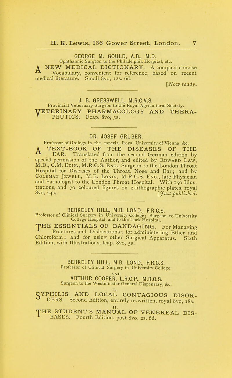 GEORGE M. GOULD, A.B., M.D. Ophthalmic Surgeon to the Philadelphia Hospital, etc. A NEW MEDICAL DICTIONARY. A compact concise Vocabulary, convenient for reference, based on recent medical literature. Small 8vo, 12s. 6d. [Now ready. J. B. GRESSWELL, M.R.G.V.8. Provincial Veterinary Surgeon to the Royal Agricultural Society. yETERINARY PHARMACOLOGY AND THERA- ' PEUTICS. Fcap. 8vo, 5s. DR. JOSEF GRUBER. Professor of Otology in the mperia Royal University of Vienna, &c. A TEXT-BOOK OF THE DISEASES OF THE EAR. Translated from the second German edition by special permission of the Author, and edited by Edward Law, M.D., CM. Edin., M.R.C.S. Eng., Surgeon to the London Throat Hospital for Diseases of the Throat, Nose and Ear; and by Coleman Jewell, M.B. Lond., M.R.C.S. Eng., late Physician and Pathologist to the London Throat Hospital. With 150 Illus- trations, and 70 coloured figures on 2 lithographic plates, royal 8vo, 24s. ijust published. BERKELEY HILL, M.B. LOND., F.R.C.S. Professor of Clinical Surgery in University College; Surgeon to University College Hospital, and to the Lock Hospital. •THE ESSENTIALS OF BANDAGING, For Managing Fractures and Dislocations; for administering Ether and Chloroform; and for using other Surgical Apparatus. Sixth Edition, with Illustrations, fcap. 8vo, 5s. BERKELEY HILL, M.B. LOND., F.R.C.S. Professor of Clinical Surgery in University College. ARTHUR COOPEr')\.R.C.P., M.R.C.S. Surgeon to the Westminster General Dispensary, &c. CYPHILIS AND LOCAL CONTAGIOUS DISOR- DERS. Second Edition, entirely re-written, royal 8vo, i8s. n. TiHE STUDENT'S MANUAL OF VENEREAL DIS- EASES. Fourth Edition, post 8vo, 2S. 6d.