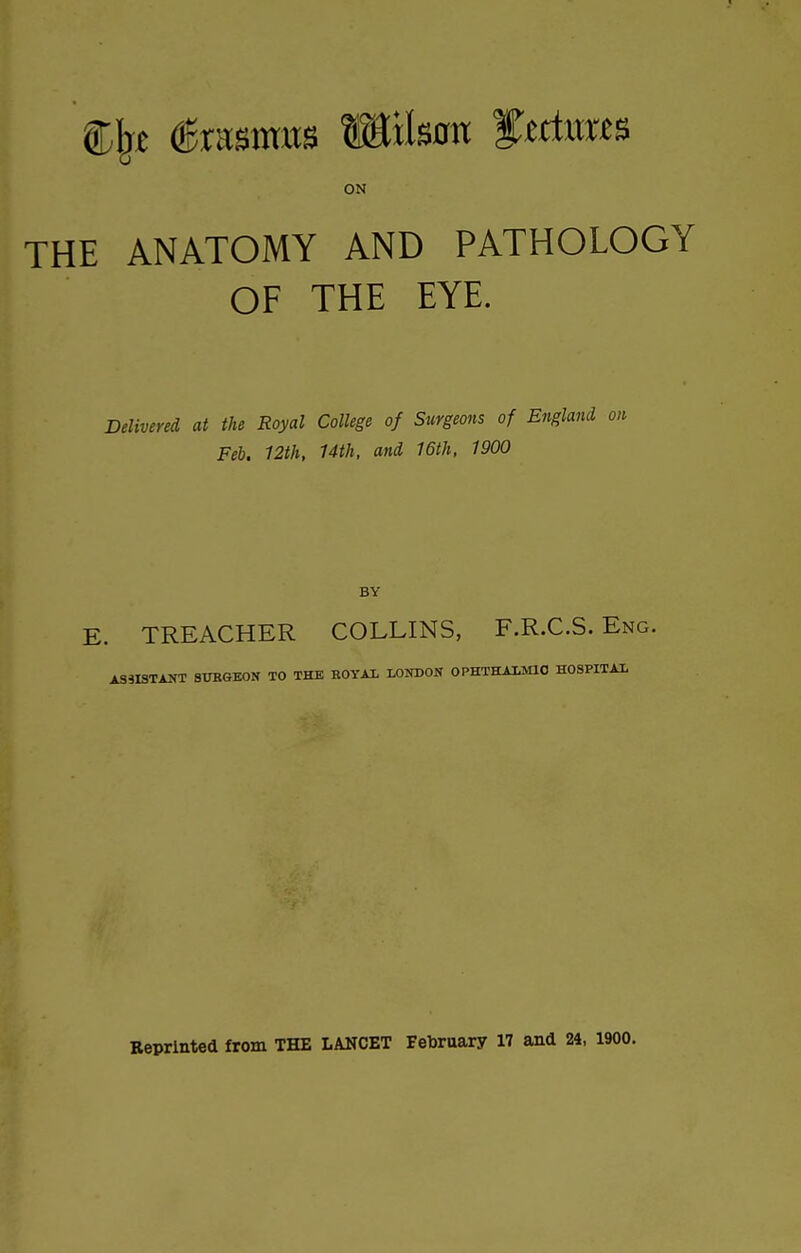 ON THE ANATOMY AND PATHOLOGY OF THE EYE. Delivered at the Royal College of Surgeons of England Feb. 12th, Uth, and 16th, 1900 BY E. TREACHER COLLINS, F.R.C.S. Eng. ASSISTANT aUBGEON TO THE KOYAL LONDON OPHTHALMIC HOSPITAL Reprinted from THE LANCET February 17 and 24, 1900.