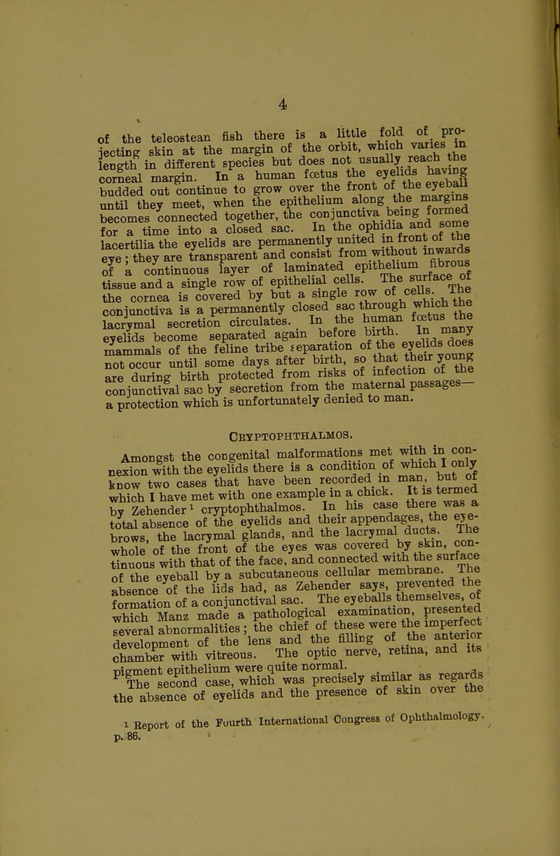 of the teleostean fish there is a little fold of pro- jectiDg skin at the margin of the orbit, which v^ies in length in difEerent species but does not usually reach the corfeal marSn. In a human fcetus the eyelids having budded out 'continue to grow over the front of the eyeb^ until they meet, when the epithehum along the margins Somes connected together, the conjunctiva being formed for a time into a closed sac. In the ophidia and some lacertiliathe eyelids are permanently united }J1 f^^^J eye ; they are transparent and consist from without inwards of a continuous layer of laminated epithelium fibrous JLueand a single ro'w of epithelial cells. The surface of the cornea is covered by but a single row oeUs ihe conjunctiva is a permanently closed sac through which the lacrymal secretion circulates. In the human fcetus the eyelids become separated again be ore ^irth. In many li^ammals of the feline tribe separation of the eyelids does not occur until some days after birth, so tt^* ^^eir young are during birth protected from risks of infection of the conjaSfal sac b/ secretion from the. maternal passages- a protection vyhich is unfortunately denied to man. Cetptophthalmos. Amonest the congenital malformations met with in con- ne^Sn wfth the eyeltds there is a condition of which I only know two cases that have been recorded m man J>utj)f which I have met with one example m a.chick. It is termed bv Zehender^ cryptophthalmos. In his case there was a Sal absence of ?he lyelids and their appendages the ey e- brows, the lacrymal glands, and the lacrymal ducts The 3e of the front of the eyes was covered by skin, con- tiguous with that of the face, and connected with the surface of the eyeball by a subcutaneous cellular membrane. The absence of the lids had, as Zehender says, prevented the formation of a conjunctival sac. The eyeballs themselves, of MaSz made a pathological examination presented Teveral abnormalities; the chief of these were the imperfect dSpment of the 'lens and the filling of the anter or chlmbW with vitreous. The optic nerve, retma, and its '''^Tl:^^lT^^^^ simil^. as regards the absence of eyelids and the presence of skin over the 1 Report of the Fourth International Congress of Ophthalmology, p. 86.