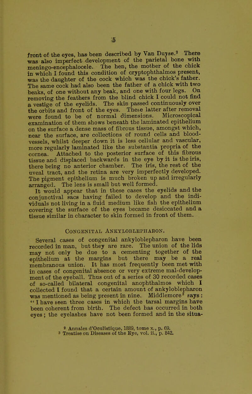 s front of the eyes, has been described by Van Duyse. There was also imperfect development of the parietal bone with meningo-encephalocele. The hen, the mother of the chick in which I found this condition of cryptophthalmos present, was the daughter of the cock which was the chick's father. The same cock had also been the father of a chick with two beaks, of one without any beak, and one with four legs. On removing the feathers from the blind chick I could not find a vestige of the eyelids. The skin passed continuously over the orbits and front of the eyes. These latter after removal were found to be of normal dimensions. Microscopical examination of them shows beneath the laminated epithelium on the surface a dense mass of fibrous tissue, amongst which, near the surface, are collections of round cells and blood- vessels, whilst deeper down it is less cellular and vascular, more regularly laminated like the substantia propria of the cornea. Attached to the posterior surface of this fibrous tissue and displaced backwards in the eye by it is the iris, there being no anterior chamber. The iris, the rest of the uveal tract, and the retina are very imperfectly developed. The pigment epithelium is much broken up and irregularly arranged. The lens is small but well formed. It would appear that in these cases the eyelids and the conjunctival sacs having failed to develop and the indi- viduals not living in a fluid medium like fish the epithelium covering the surface of the eyes became desiccated and a tissue similar in character to skin formed in front of them. Congenital Ankyloblephabon. Several cases of congenital ankyloblepharon have been recorded in man, but they are rare. The union of the lids may not only be due to a cementing together of the epithelium at the margins but there may be a real membranous union. It has most frequently been met with in cases of congenital absence or very extreme mal-develop- ment of the eyeball. Thus out of a series of 30 recorded cases of so-called bilateral congenital anophthalmos which I collected I found that a certain amount of ankyloblepharon was mentioned as being present in nine. Middlemore' says : IhaveEcen three cases in which the tarsal margins have been coherent from birth. The defect has occurred in both eyes ; the eyelashes have not been formed and in the situa- 2 Annales d'OeuUstique, 1889, tome x., p. 69. 3 Treatise on Diseases of tiie Eye, vol. ii., p. 842.