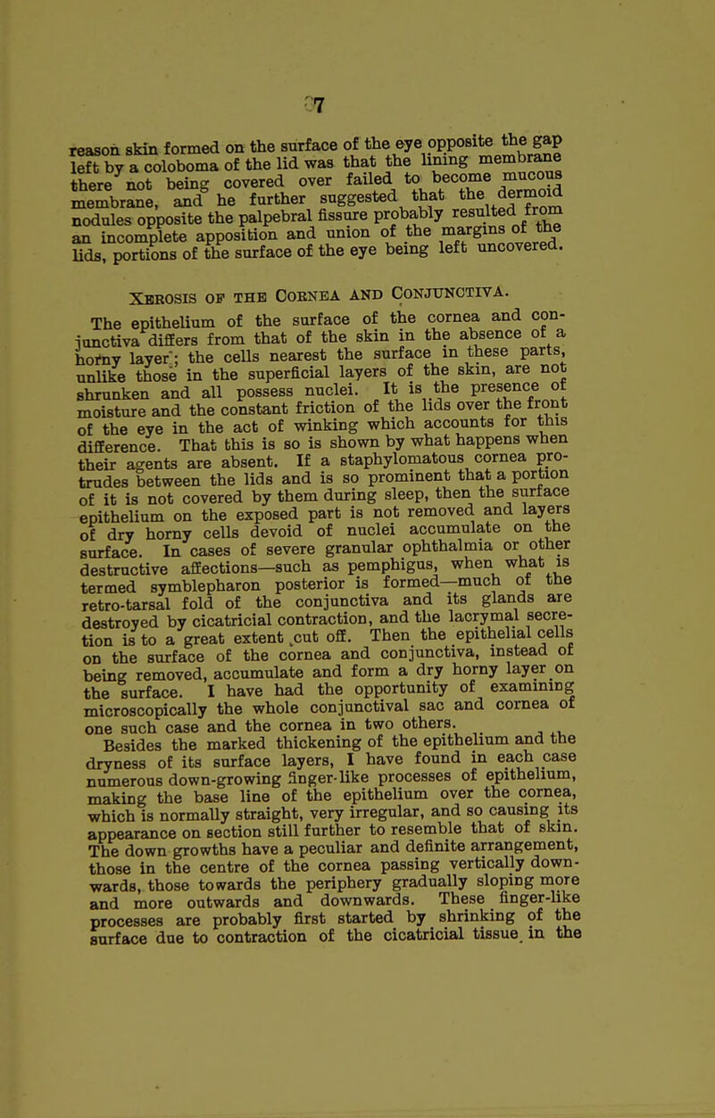 reason skin formed on the surface of the eye opposite the gap left by a coloboma of the lid was that the lining membrane there^not being covered over failed to become mncotis membrane, and^ he farther suggested that the dermoid nodules opposite the palpebral fissure probably resulted from an incomplete apposition and union of the margins of the Uds. portions of the surface of the eye being left uncovered. Xerosis of the Cornea and Conjunctiva. The epithelium of the surface of the cornea and con- ionctiva difEers from that of the skin in the absence of a hortiv layer; the cells nearest the surface in these parts, unlike thosb in the superficial layers of the skin, are not shrunken and all possess nuclei. It is the presence of moisture and the constant friction of the lids over the front of the eye in the act of winking which accounts for this difference. That this is so is shown by what happens when their agents are absent. If a staphylomatous cornea pro- trudes between the lids and is so prominent that a portion of it is not covered by them during sleep, then the surface epithelium on the exposed part is not removed and layers of dry horny cells devoid of nuclei accumulate on the surface. In cases of severe granular ophthalmia or other destructive affections—such as pemphigus, when what is termed symblepharon posterior is formed—much ot the retro-tarsal fold of the conjunctiva and its glands are destroyed by cicatricial contraction, and the lacrymal secre- tion is to a great extent,cut off. Then the epithelial cells on the surface of the cornea and conjunctiva, instead of being removed, accumulate and form a dry horny layer on the surface. I have had the opportunity of examining microscopicaUy the whole conjunctival sac and cornea of one such case and the cornea in two others. Besides the marked thickening of the epithelium and the dryness of its surface layers, I have found in each case numerous down-growing finger-Uke processes of epithelium, making the base line of the epithelium over the cornea, which is normally straight, very irregular, and so causing its appearance on section still further to resemble that of skin. The down growths have a peculiar and definite arrangement, those in the centre of the cornea passing vertically down- wards, those towards the periphery gradually sloping more and more outwards and downwards. These finger-like processes are probably first started by shrinking of the surface due to contraction of the cicatricial tissue, in the