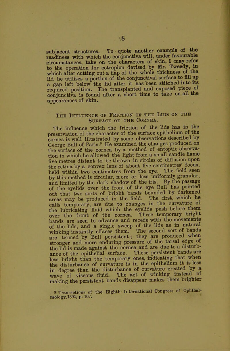 subjacent structures. To quote another example of the readiness with which the conjunctiva will, under favourable circumstances, take on the characters of skin, I may refer to the operation for ectropion devised by Mr. Tweedy, m which after cutting out a flap of the whole thickness of the lid he utilises a portion of the conjunctival surface to fill up a gap left below the lid after it has been stitched into its requured position. The transplanted and exposed piece of conjunctiva is found after a short time to take on all the appearances of skin. The Influence of Friction of the Lids on the Surface of the Cornea. The influence which the friction of the lids has in the preservation of the character of the surface epithelium of the cornea is well illustrated by some observations described by George Bull of Paris.^ He examined the changes produced on the surface of the cornea by a method of entoptic observa- tion in which he allowed the light from a small candle flame five metres distant to be thrown in circles of diffusion upon the retina by a convex lens of about five centimetres' focus, held within two centimetres from the eye. The field seen by this method is circular, more or less uniformly granular, and limited by the dark shadow of the iris. By the passage of the eyelids over the front of the eye Bull has pointed out that two sorts of bright bands bounded by darkened areas may be produced in the field. The first, which he calls temporary, are due to changes in the curvature of the lubricating fluid which the eyelids push before them over the front of the cornea. These temporary bright bands are seen to advance and recede with the movements of the lids, and a single sweep of the lids as in natural winking instantly efEaces them. The second sort of bands are termed by Bull persistent; they are produced when stronger and more enduring pressure of the tarsal edge of the lid is made against the cornea and are due to a disturb- ance of the epithelial surface. These persistent bands are less bright than the temporary ones, indicating that when the disturbance of curvature is in the epithelium it is less in degree than the disturbance of curvature created by a wave of viscous fluid. The act of winking instead of making the persistent bands disappear makes them brighter 9 TranaaotlouB of the Eighth International Congress of Ophthal-