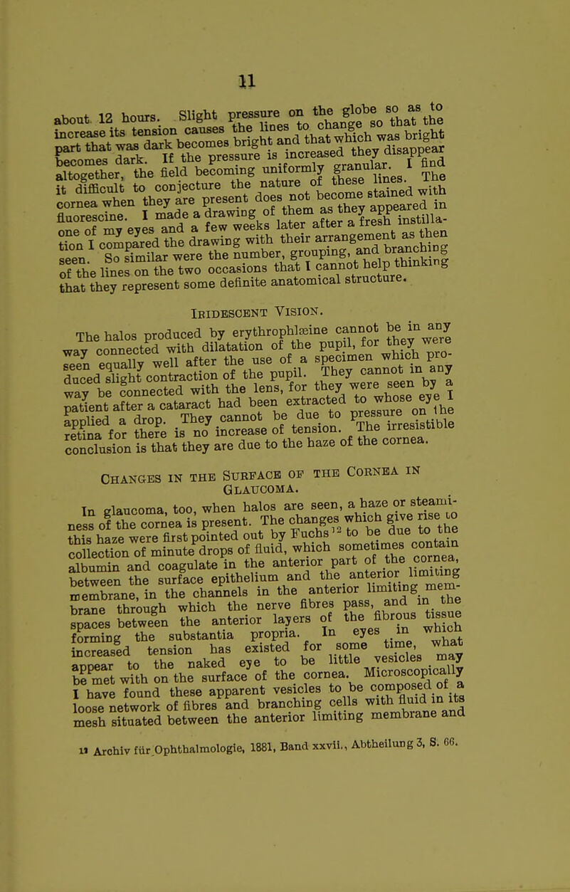 Xgether, the field becoming uniformly g^^J^^^/ ?fon I compLd the drawing with their ^^J^^g^^^^^^^^^S seen. So similar were the number gJ«^P^°g'^^^,Snk n| of the lines on the two occasions that I 9^7°* ^^JPf'''^'^ that they represent some definite anatomical structure. IBIDBSGBNT VISION. Thehalos produced by erythropW^ine cannot be in any wav connected with dilatation of the pupil, for they were Teen eaually well after the use of a specimen which pro- duced Sht contraction of the pupil. They cannot m any way be Connected with the lens, for they were seen by a patient after a cataract had been extracted ^^^^^^^^^^^^^ applied a drop. They cannot be due to P^es^Yrresistible rPtina for there is no increase of tension. The irresisiioie coSsTon is that they are due to the ha.e of the cornea. CHANGES IN THE SURPACB OP THE CORNBA IN GliATJCOMA. Tn fflaucoma too, when halos are seen, a haze or steami- nes? of the cornea ? present. The changes which give rise lo fhis haze were first pointed out byFuchs^Uo be due to the ?o eSn of minute'^drops of fluid, which someUmes contain albumin and coagulate in the anterior part of the cornea, bet^n the surface epithelium and the anterior limiting SfembraneTtn the chan^nels in ^be anterior limiting mem- brane through which the nerve fibres P^^«' ^^^^'Ji^^S^ spaces between the anterior layers of tbe fibrous tissue forming the substantia propria. In ejes «i ^bicb increased tension has existed for some time, what ^iiar to the naked eje to be little vesicles may KetwShonthe surface of the cornea Micro^^^^^^ I have found these apparent vesicles to be composed of a loose network of fibres and branching ce Is with fluid in its mesh situated between the anterior limiting membrane and U Archiv far Ophthalmologie, 1881, Baud xxvii., AbtheilungS, S. 66.