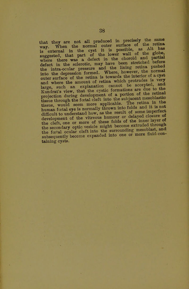 that they are not all produced in precisely the same way. When the normal outer surface of the reti.^ is external in the cyst it is possible, A^t h^ suggested, that part of the lower wall of the globe, where there was a defect in t^e choroid and partial defect in the sclerotic, may have been stretched before the intra-ocnlar pressure and the lining retina pushed into the depression formed. Where however, t^e 'lomal outer surface of the retina is towards tbe interior o a cyst and where the amount of retina whic^^ P^o*/.'^^!^^^^ large, such an explanation cannot be accepted and Kuldrafs view, that the cystic formations are due to the BToiection during development of a portion of the retinal ?isue through the foetal cleft into the subjacent mesoblastic S sue, would seem more applicable f«/^^^V^^ human foetal eye is normally thrown into foj^^ ™ difficult to understand how, as the result ^^^^^e S development of the vitreous humour o^/^^^yf^^^^^l^^'T^ the cleft one or more of these folds of the inner layer ot jEe second? Sptic vesicle might become extruded through SEe festal ocular cleft into the surrounding ^^e^oblast, subsequently become expanded into one or more fluid-con- taining cysts.