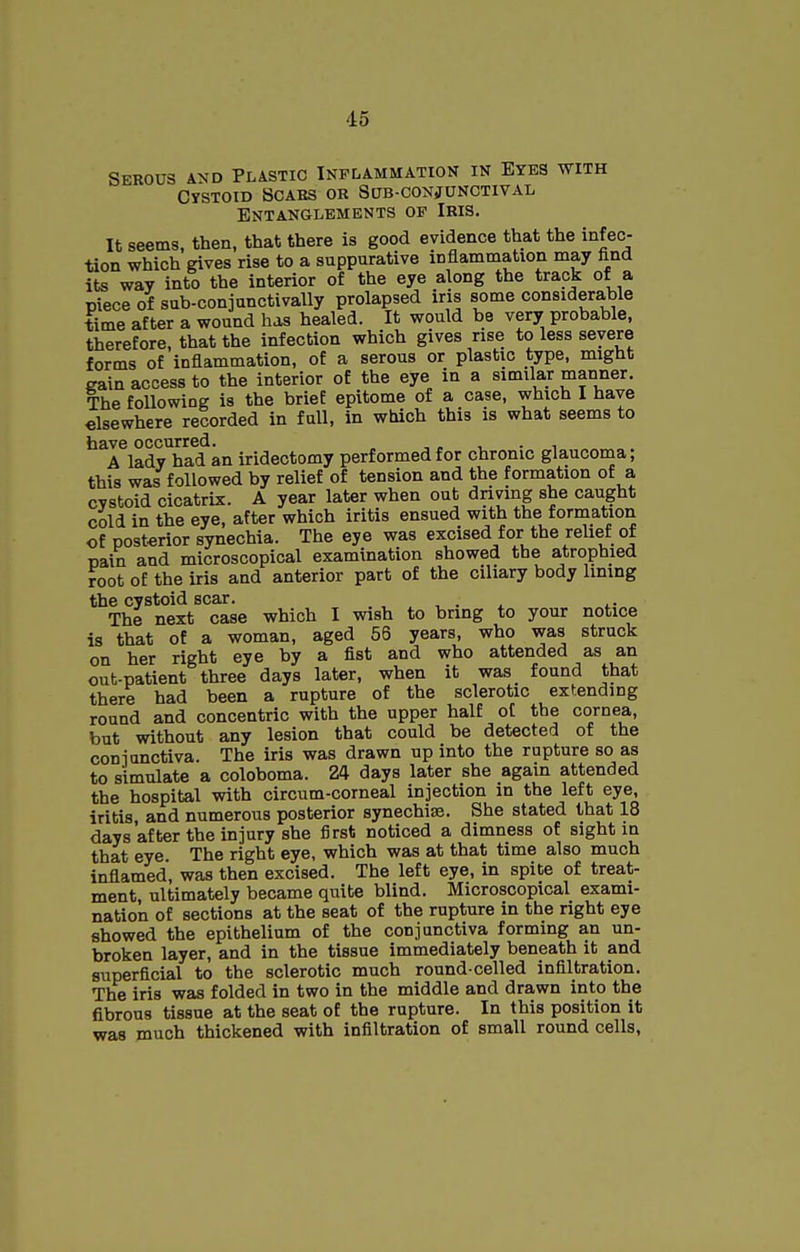 Serous and Plastic Inflammation in Eyes with CySTOID SCABS OR SlJB-CONJUNCTIVAL Entanglements of Iris. It seems, then, that there is good evidence that the infec- tion which gives rise to a suppurative inflammation may find its way into the interior of the eye along the track of a piece of sub-conjunctivally prolapsed iris some considerable time after a wound has healed. It would be very probable, therefore, that the infection which gives rise to less severe forms of inflammation, of a serous or plastic type, might gain access to the interior of the eye in a similar manner. The following is the brief epitome of a case, which I have elsewhere recorded in full, in which this is what seems to have occurred. , „ , . , A lady had an iridectomy performed for chronic glaucoma; this was followed by relief of tension and the formation of a cystoid cicatrix. A year later when out dnvmg she caught cold in the eye, after which iritis ensued with the formation of posterior synechia. The eye was excised for the relief of pain and microscopical examination showed the atrophied root of the iris and anterior part of the ciliary body lining the cystoid scar. , . ^ The next case which I wish to bring to your notice is that of a woman, aged 56 years, who was struck on her right eye by a fist and who attended as an out-patient three days later, when it was found that there had been a rupture of the sclerotic extending round and concentric with the upper half of the cornea, but without any lesion that could be detected of the coniunctiva. The iris was drawn up into the rupture so as to simulate a coloboma. 24 days later she again attended the hospital with circum-corneal injection in the left eye, iritis, and numerous posterior synechias. She stated that 18 days after the injury she first noticed a dimness of sight in that eye The right eye, which was at that time also much inflamed, was then excised. The left eye, in spite of treat- ment, ultimately became quite blind. Microscopical exami- nation of sections at the seat of the rupture in the right eye showed the epithelium of the conjunctiva forming an un- broken layer, and in the tissue immediately beneath it and superficial to the sclerotic much round-celled infiltration. The iris was folded in two in the middle and drawn into the fibrous tissue at the seat of the rupture. In this position it was much thickened with infiltration of small round cells.