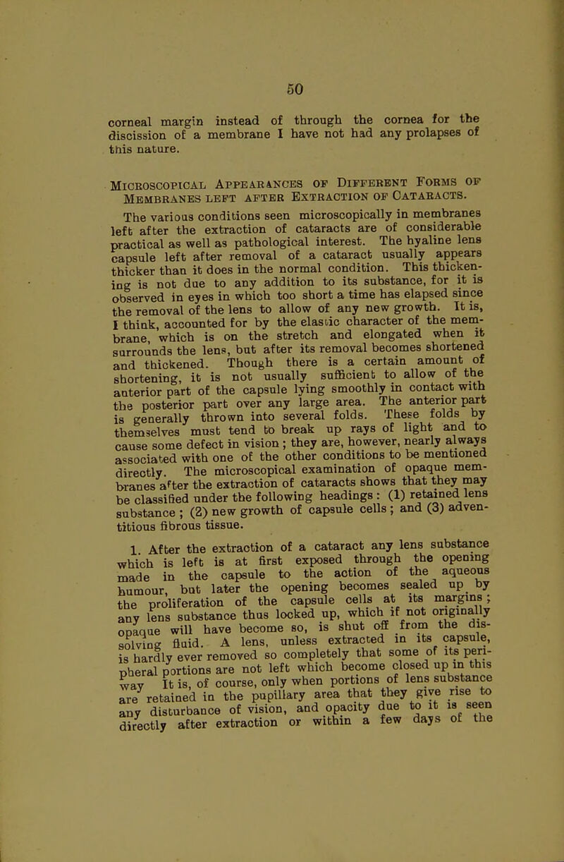 corneal margin instead of through the cornea for the discission of a membrane I have not had any prolapses of this nature. MiCEOSCOPtCAL APPEARAKCES OF DIFFERENT FORMS OP Membranes left after Extraction of Cataracts. The various conditions seen microscopically in membranes left after the extraction of cataracts are of considerable practical as well as pathological interest. The hyaline lena capsule left after removal of a cataract usually appears thicker than it does in the normal condition. This thicken- ing is not due to any addition to its substance, for it is observed in eyes in which too short a time has elapsed since the removal of the lens to allow of any new growth. It is, I think, accounted for by the elasiic character of the mem- brane, which is on the stretch and elongated when it surrounds the lens, but after its removal becomes shortened and thickened. Though there is a certain amount of shortening, it is not usually suflScient to allow of the anterior part of the capsule lying smoothly in contact with the posterior part over any large area. The anterior part is generally thrown into several folds. These folds by themselves must tend to break up rays of light and to cause some defect in vision ; they are, however, nearly always associated with one of the other conditions to be mentioned directly The microscopical examination of opaque mem- branes after the extraction of cataracts shows that they may be classified under the following headings: (1) retained lena substance ; (2) new growth of capsule cells; and (3) adven- titious fibrous tissue. 1 After the extraction of a cataract any lens substance which is left is at first exposed through the opening made in the capsule to the action of the aqueous humour, but later the opening becomes sealed up by the proliferation of the capsule cells at its margms; any lens substance thus locked up, which if not originally opaque will have become so, is shut off from the dis- solving Quid. A lens, unless extracted in its capsule, is hardly ever removed so completely that some of its peri- pheral portions are not left which become closed up in this wav It is, of course, only when portions of lens substance are retained in the pupillary area that they give rise to any disturbance of vision, and opacity due to it is seen directly after extraction or within a few days of the