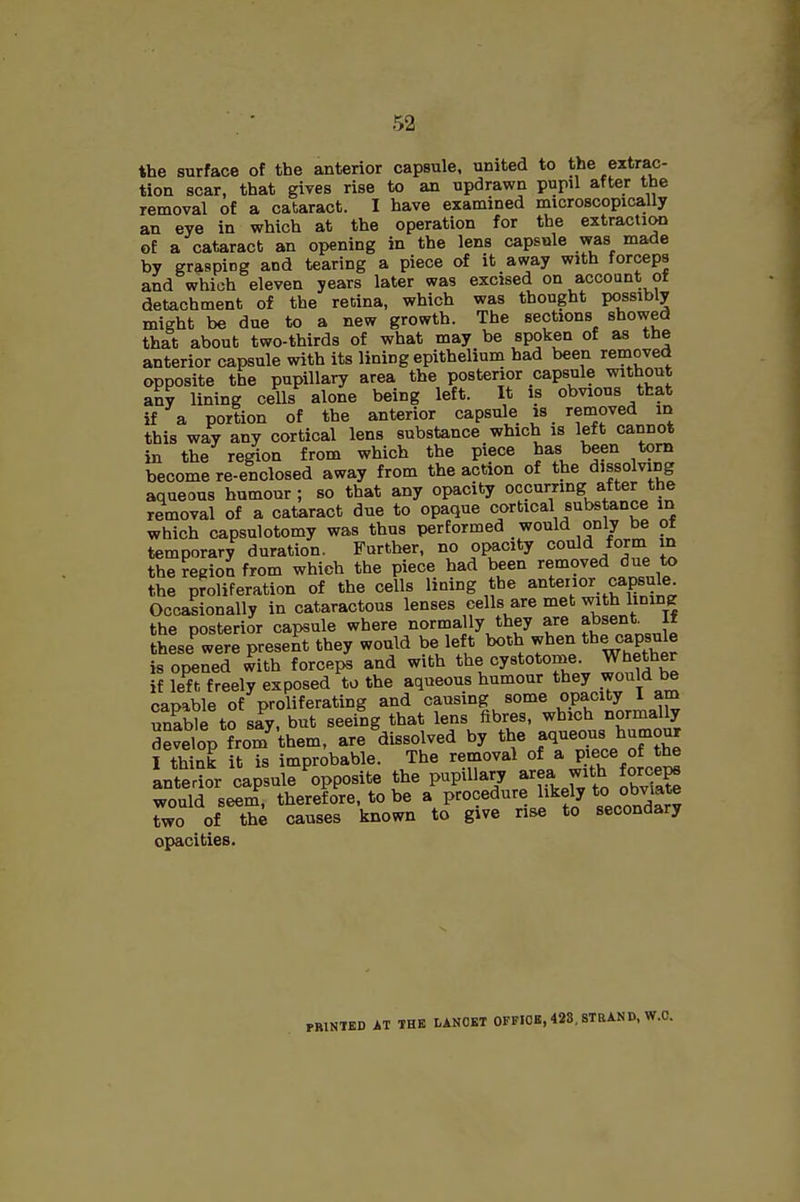 the surface of the anterior capsule, united to the extrac- tion scar, that gives rise to an updrawn pupil after the removal of a cataract. I have examined microscopically an eye in which at the operation for the extraction of a cataract an opening in the lens capsule was made by grasping and tearing a piece of it away with forceps and which eleven years later was excised on account of detachment of the redna, which was thought possibly might be due to a new growth. The sections showed that about two-thirds of what may be spoken of as the anterior capsule with its lining epithelium had been removed opposite the pupillary area the posterior capsule without an? lining cells alone being left. It is obvious that if a portion of the anterior capsule is removed id this way any cortical lens substance which is left cannot in the region from which the piece has been torn become re-enclosed away from the action of the dissolving aqueous humour; so that any opacity occurring after the removal of a cataract due to opaque cortical substance in which capsulotomy was thus performed would only be of temporary duration. Further, no opacity could form in the region from which the piece had been removed due to the proliferation of the cells lining the anterior capsule. Occasionally in cataractous lenses cells are met with lining the posterior capsule where normally they are absent^ If these were preset they would be lef t both when the capsule is opened with forceps and with the cystotome. Whether f left freely exposed to the aqueous humour they would be capable of proliferating and causing some opacity I am uSe to siy, but seeing that lens fibres, which normally devSop from them, are ^dissolved by the aqueous humour I think it is improbable. The removal a pece of the anterior capsule opposite the P>^P^»ary area with forceps would seem, therefore, to be a procedure likely oo^'ate two of th4 causes known to give rise to secondary opacities. PRINTED AT THE LANOKT OFFICE, 428, STRAND, W.O.