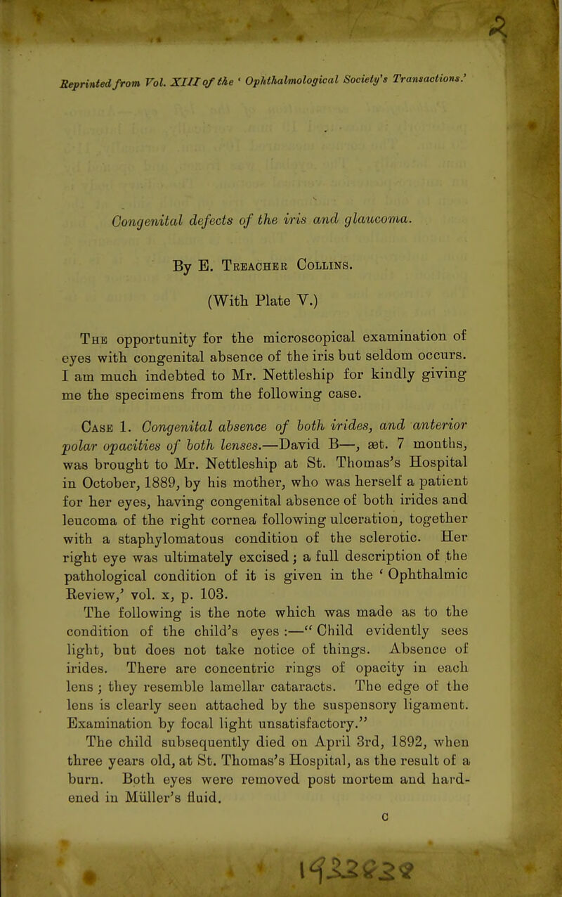 Reprinted from Vol. XIII of the ' Ophthalmological Society's Transactions.' Congenital defects of the iris and glaucoma. By B. Treacher Collins. (With Plate V.) The opportunity for tlie microscopical examination of eyes with congenital absence of the iris but seldom occurs. I am much indebted to Mr. Nettleship for kindly giving me the specimens from the following case. Case 1. Congenital absence of both irides, and anterior polar opacities of both lenses.—David B—, get. 7 months^ was brought to Mr. Nettleship at St. Thomases Hospital in October, 1889, by his mother, who was herself a patient for her eyes, having congenital absence of both irides and leucoma of the right cornea following ulceration, together with a staphylomatous condition of the sclerotic. Her right eye was ultimately excised; a full description of the pathological condition of it is given in the ' Ophthalmic Eeview,^ vol. x, p. 103. The following is the note which was made as to the condition of the child's eyes :— Child evidently sees light, but does not take notice of things. Absence of irides. There are concentric rings of opacity in each lens ; they resemble lamellar cataracts. The edge of the lens is clearly seeu attached by the suspensory ligament. Examination by focal light unsatisfactory. The child subsequently died on April 3rd, 1892, when three years old, at St. Thomas's Hospital, as the result of a burn. Both eyes were removed post mortem and hard- ened in Miiller's fluid.