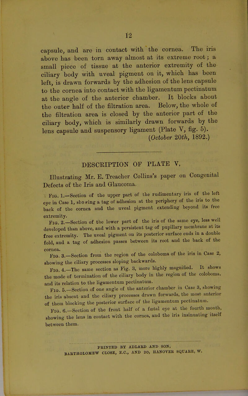 capsule, and are in contact with the cornea. The iris above has been torn away almost at its extreme root; a small piece of tissue at the anterior extremity of the ciliary body with uveal pigment on it, which has been left, is drawn forwards by the adhesion of the lens capsule to the cornea into contact with the ligamentum pectinatum at the angle of the anterior chamber. It blocks about the outer half of the filtration area. Below, the whole of the filtration area is closed by the anterior part of the ciliary body, which is similarly drawn forwards by the lens capsule and suspensory ligament (Plate V, fig. 5). {October 20th, 1892.) DESCEIPTION OF PLATE V, Illustrating Mr. E. Treacher Collins's paper ou Congenital Defects of the Iris and Glaucoma. Fig. 1.—Section of the upper part of the rudimentary iris of the left eye in Case 1, sto A^ing a tag of adhesion at the periphery of the iris to the back of the cornea and the uveal pigment extending beyond its free extremity. Pig. 2.—Section of the lower part of the iris of the same eye, less well developed than above, and with a persistent tag of pupillary membrane at its free extremity. The uveal pigment ou its posterior surface ends in a double fold, and a tag of adhesion passes between its root and the back of the cornea. Fig. 3.—Section from the region of the coloboma of the iris in Case 2, showing the ciliary processes sloping backwards. Fig. 4.—The same section as Fig. 3, more highly magnified. It shows the mode of termination of the ciliary body in the region of the coloboma. and its relation to the ligamentum pectinatum. Fig. 5.—Section of one angle of the anterior chamber in Case 3, showing the iris absent and the ciliary processes drawn forwards, the most anterior of them blocking the posterior surface of the ligamentum pectinatum. Fig. 6.—Section of the front half of a foetal eye at the fourth month, showing the lens in contact with the cornea, and the iris insinuating itself between them. PBINTED BT ADLAED AND SON, BAllTnOLOMEW CLOSE, E.G., AND 20, HANOVBll SQUAEE, W.