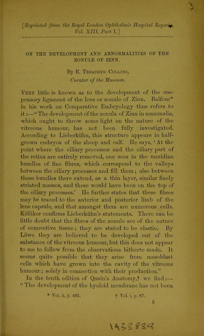 [Bepriitted from the Rinjal Lotidon Ophthalmic Hospital Reporif, Vol. XIII, Fart 1.] ON THE DEVELOPMENT AND ABNOEMALITIES OE THE ZONULE OE ZINN. By E. Teeacher Collins, Curator of the Museum. Very little is known as to the development of the sus- pensoiy ligament of the lens or zonule of Zinn. Balfour* in his work on Comparative Embryology thus refers to it:— The development of the zonula of Zinn in mammalia, which ought to throw some light on the nature of the vitreous humour, has not been fully investigated. According to Lieberkiihn, this structure appears in half- grown embryos of the sheep and calf. He says, ' At the point where the ciliary processes and the ciliary part of the retina are entirely removed, one sees in the meridian bundles of fine fibres, which correspond to the valleys between the ciliaiy processes and fill them; also between these bundles there extend, as a thin layer, similar finely striated masses, and these would have been on the top of the ciliary processes.' He further states that these fibres may be traced to the anterior and posterior limb of the lens capsule, and that amongst them are numerous cells. KolUker confirms Lieberkiihn's statements. There can be httle doubt that the fibres of the zonule are of the nature of connective tissue; they are stated to be elastic. By Lowe they are believed to be developed out of the substance of the vitreous hamour, but this does not appear to me to follow from the observations hitherto made. It seems quite possible that they arise from mesoblast cells which have grown into the cavity of the vitreous humour ; solely in connection with their production. In the tenth edition of Quain's Anatomy,! we find:—  The development of the hyaloid membrane has not been * Vol. ii, p. 495. t Vol. i, p. 87. b