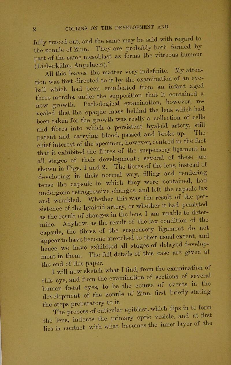 fully traced out, and the same may be said with regard to the zonule of Zinn. They are probably both formed by part of the same mesoblast as forms the vitreous humour (Lieberkiihn, Angelucci). _ All this leaves the matter very indefinite. My atten- tion was first dh-ected to it by the examination of an eye- ball which had been enucleated from an mlant aged three months, under the supposition that it contamed a new growth. Pathological examination, however, re- vealed that the opaque mass behind the lens whic^ had been taken for the growth was really a collection of eel s and fibres into which a persistent hyaloid artery, still patent and carrying blood, passed and ^>i-oketip. ihe chief interest of the specimen, however, centred m tbe tact that it exhibited the fibres of the suspensory ligament m all stages of their development; several of these are shown in Figs. 1 and 2. The fibres of the lens, instead of developmg in their normal way, filhng and rendermg tense the capsule m which they were contamed, had undergone retrogressive changes, and left the capsule lax and wrinkled. Whether this was the result of the per- mstence of the hyaloid artery, or whether it had persisted as the result of changes in the lens, I am unable to deter- mine Anyhow, as the result of the lax condition of the capsule, the fibres of the suspensory ligament do not appear to have become stretched to their usual extent, and hence we have exhibited all stages of delayed develop- ment in them. The full details of this case are given at the end of this paper. . ^- r I will now sketch what I find, from the examination ot this eye and from the examination of sections of several human fcetal eyes, to be the course of events m the development of the zonule of Zmn, fii'st briefly stating the steps preparatory to it. . ^ The process of cnticular epiblast, which dips m to form the lens, indents the primary optic vesicle, and at first Hes in contact with what becomes the inner layer of the