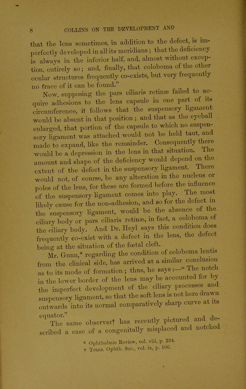 that tlie lens sometimes, in addition to the defect, is im- perfectly developed in all its meridians; that the deficiency is always in the inferior half, and, almost without excep- tion, entirely so; and, finally, that coloboma of the other ocnlar structures frequently co-exists, but very frequently no trace of it can be found. Now, supposing the pars ciharis retinae failed to ac- quire adhesions to the lens capsule in one part of its circumference, it follows that the suspensory hgament would be absent m that position ; and that as the eyeball . enlarged, that portion of the capsule to which no suspen- sory ligament was attached would not be held taut, and made to expand, like the remainder. Consequently there would be a depression m the lens in that situation. 1 he amount and shape of the deficiency would depend on the extent of the defect in the suspensory ligament. There would not, of course, be any alteration in the nucleus or poles of the lens, for these are formed before the influence of the suspensory hgament comes mto play. The most likely cause for the non-adhesion, and so for the defect m the ;uspensory hgament, would be the absence of the. cihary body or pars ciharis retina, in fact, a coloboma of the ciliary body. And Dr. Heyl says this condition does frequently co-exist with a defect in the lens, the defect being at the situation of the foetal cleft. Mr Gunn,* regardmg the condition of coloboma lentis from the chnical side, has arrived at a similar cmiclusion as to its mode of formation; thus, he says The notch in the lower border of the lens may be accounted for by the imperfect development of the cihary processes and suspensory hgament, so that the soft lens is not here drawn outwards mto its normal comparatively sharp cm've at its '''^''The same observerf has recently pictured and de- scribed a case of a congenitally misplaced and notched * Oplitlialmic Review, vol. viii, p. 234. t Trans. Ophtli. Soc, vol. ix, p. 16G.