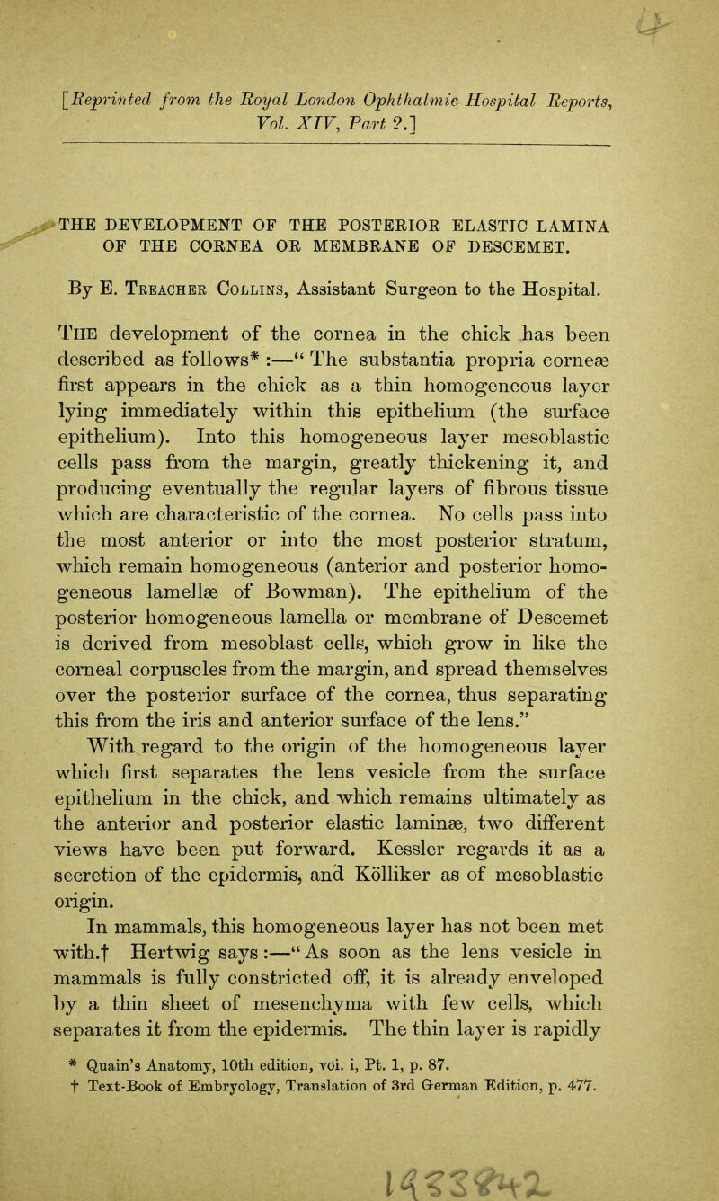 [Eeprmted from the Royal London Ophthahnie Hospital Reports, Vol. XIV, Part ?.] THE DEVELOPMENT OF THE POSTEEIOR ELASTIC LAMINA OF THE COENEA OR MEMBRANE OF DESCEMET. By E. TeeaCHER Collins, Assistant Surgeon to the HospitaL The development of the cornea in the chick has been described as follows* :—*' The substantia propria corneas first appears in the chick as a thin homogeneous layer lying immediately within this epithelium (the surface epithelium). Into this homogeneous layer mesoblastic cells pass from the margin, greatly thickening it, and producing eventually the regular layers of fibrous tissue which are characteristic of the cornea. No cells pass into the most anterior or into the most posterior stratum, which remain homogeneous (anterior and posterior homo- geneous lamellae of Bowman). The epithelium of the posterior homogeneous lamella or membrane of Descemet is derived from mesoblast cells, which grow in like the corneal corpuscles from the margin, and spread themselves over the posterior surface of the cornea, thus separating this from the iris and anterior surface of the lens. Witkregard to the origin of the homogeneous layer which first separates the lens vesicle from the surface epithelium in the chick, and which remains ultimately as the anterior and posterior elastic laminae, two different views have been put forward. Kessler regards it as a secretion of the epidermis, and Kolliker as of mesoblastic origin. In mammals, this homogeneous layer has not been met with.f Hertwig says :— As soon as the lens vesicle in mammals is fully constricted off, it is already enveloped by a thin sheet of mesenchyma with few cells, which separates it from the epidermis. The thin layer is rapidly * Quain's Anatomy, lOth edition, vol. i, Pt. 1, p. 87. t Text-Book of Embryology, Translation of 3rd German Edition, p. 477.