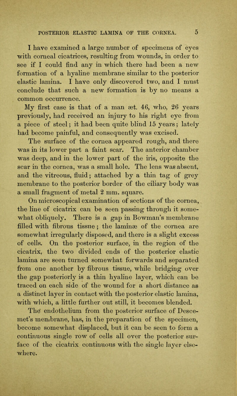 I have examined a large immber of specimens of eyes with corneal cicatrices, resulting from wounds, in order to see if I could find any in which there had been a ncAv formation of a hyaline membrane similar to the posterior elastic lamina. I have only discovered two, and I must conclude that such a new formation is by no means a common occurrence. My first case is that of a man set. 46, who, 26 years previously, had received an injury to his right eye from a piece of steel; it had been quite blind 15 years; lately had become painful, and consequently Avas excised. The surface of the cornea appeared rough, and there was in its lower part a faint scar. The anterior chamber was deep, and in the lower part of the iris, opposite the scar in the cornea, was a small hole. The lens was absent, and the vitreous, fluid; attached by a thin tag of grey membrane to the posterior border of the ciliary body was a small fragment of metal 2 mm. square. On microscopical examination of sections of the cornea, the line of cicatrix can be seen passing through it some- what obhquely. There is a gap in Bowman's membrane filled with fibrous tissue; the laminae of the cornea are somewhat irregularly disposed, and there is a slight excess of cells. On the posterior surface, in the region of the cicatrix, the two divided ends of the posterior elastic lamina are seen turned somewhat forwards and separated from one another by fibrous tissue, while bridging over the gap posteriorly is a thin hyaline layer, which can be traced on each side of the wound for a short distance as a distinct layer in contact with the posterior elastic lamina, with which, a little further out still, it becomes blended. The endothelium from the posterior surface of Desce- met's membrane, has, in the preparation of the specimen, become somewhat displaced, but it can be seen to form a continuous single row of cells all over the posterior sur- face of the cicatrix continuous with the single iayer else- where.