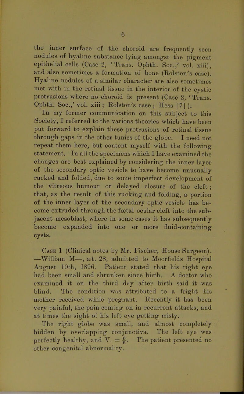 the inner surface of the choroid are frequently seen nodules of hyaline substance lying amongst the pigment epithelial cells (Case 2, 'Trans. Ophth. Soc./ vol. xiii), and also sometimes a formation of bone (Rolston's case). Hyaline nodules of a similar character are also sometimes met with in the retinal tissue in the interior of the cystic protrusions where no choroid is present (Case 2, f Trans. Ophth. Soc./ vol. xiii; Rolston's case; Hess [7] ). In my former communication on this subject to this Society, I referred to the various theories which have been put forward to explain these protrusions of retinal tissue through gaps in the other tunics of the globe. I need not repeat them here, but content myself with the following statement. In all the specimens which I have examined the changes are best explained by considering the inner layer of the secondary optic vesicle to have become unusually rucked and folded, due to some imperfect development of the vitreous humour or delayed closure of the cleft ; that, as the result of this rucking and folding, a portion of the inner layer of the secondary optic vesicle has be- come extruded through the foetal ocular cleft into the sub- jacent mesoblast, where in some cases it has subsequently become expanded into one or more fluid-containing cysts. Case 1 (Clinical notes by Mr. Fischer, House Surgeon). —William M—, aat. 28, admitted to Moorfields Hospital August lObh, 1896. Patient stated that his right eye had been small and shrunken since birth. A doctor who examined it on the third day after birth said it was blind. The condition whs attributed to a fright his mother received while pregnant. Recently it has been very painful, the pain coming on in recurrent attacks, and at times the sight of his left eye getting misty. The right globe was small, and almost completely hidden by overlapping conjunctiva. The left eye was perfectly healthy, and V. = ^. The patient presented no other congenital abnormality.
