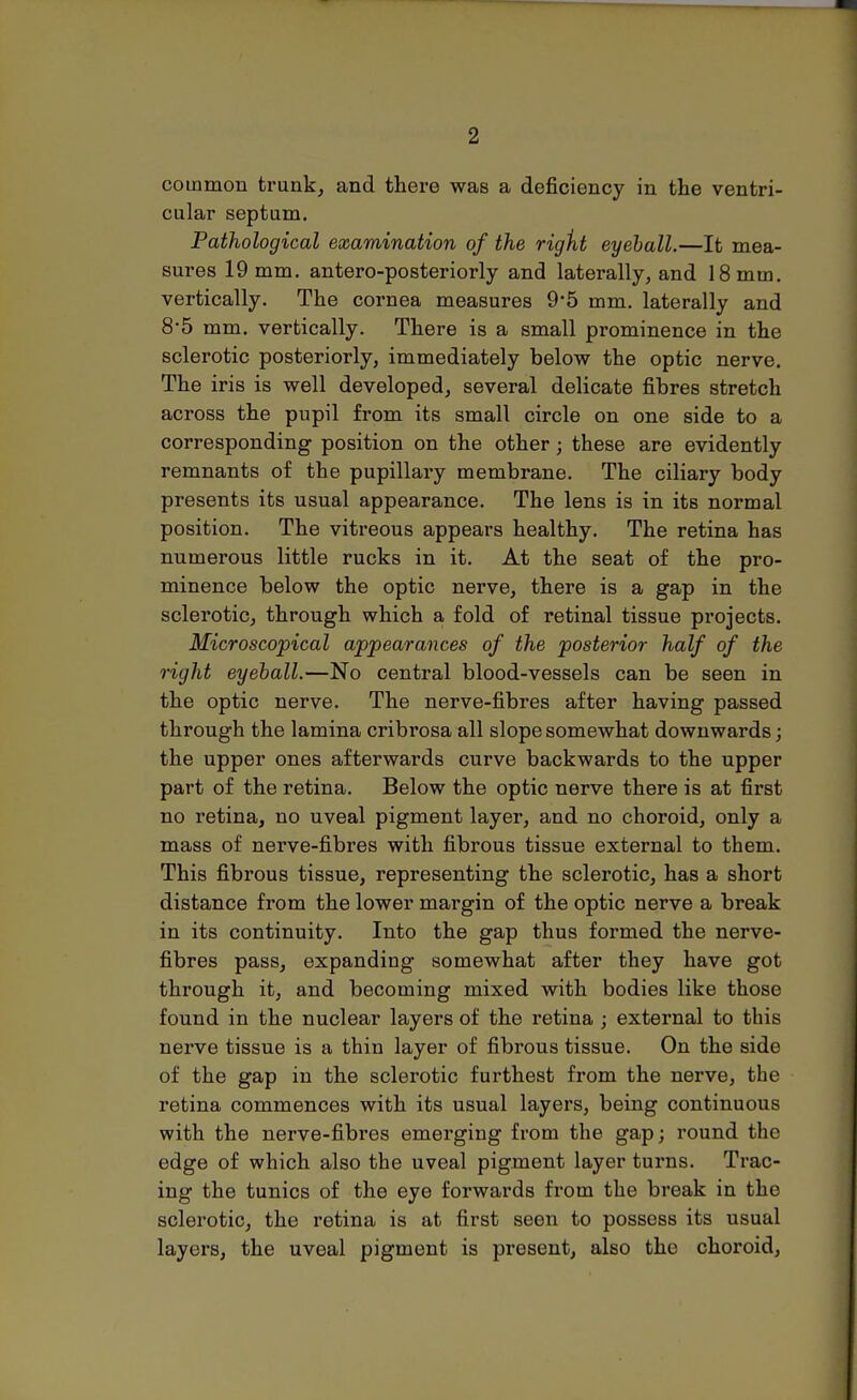 common trunk, and there was a deficiency in the ventri- cular septum. Pathological examination of the right eyeball.—It mea- sures 19 mm. antero-posteriorly and laterally, and 18 mm. vertically. The cornea measures 9*5 mm. laterally and 8-5 mm. vertically. There is a small prominence in the sclerotic posteriorly, immediately below the optic nerve. The iris is well developed, several delicate fibres stretch across the pupil from its small circle on one side to a corresponding position on the other j these are evidently remnants of the pupillary membrane. The ciliary body presents its usual appearance. The lens is in its normal position. The vitreous appears healthy. The retina has numerous little rucks in it. At the seat of the pro- minence below the optic nerve, there is a gap in the sclerotic, through which a fold of retinal tissue projects. Microscopical appearances of the posterior half of the right eyeball.—No central blood-vessels can be seen in the optic nerve. The nerve-fibres after having passed through the lamina cribrosa all slope somewhat downwards; the upper ones afterwards curve backwards to the upper part of the retina. Below the optic nerve there is at first no retina, no uveal pigment layer, and no choroid, only a mass of nerve-fibres with fibrous tissue external to them. This fibrous tissue, representing the sclerotic, has a short distance from the lower margin of the optic nerve a break in its continuity. Into the gap thus formed the nerve- fibres pass, expanding somewhat after they have got through it, and becoming mixed with bodies like those found in the nuclear layers of the retina ; external to this nerve tissue is a thin layer of fibrous tissue. On the side of the gap in the sclerotic furthest from the nerve, the retina commences with its usual layers, being continuous with the nerve-fibres emerging from the gap; round the edge of which also the uveal pigment layer turns. Trac- ing the tunics of the eye forwards from the break in the sclerotic, the retina is at first seen to possess its usual layers, the uveal pigment is present, also the choroid,