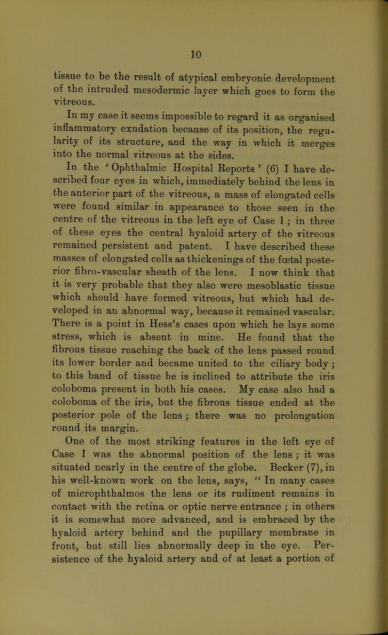 tissue to be the result of atypical embryonic development of the intruded mesodermic layer which goes to form the vitreous. In my case it seems impossible to regard it as organised inflammatory exudation because of its position, the regu- larity of its structure, and the way in which it merges into the normal vitreous at the sides. In the ' Ophthalmic Hospital Reports ' (6) I have de- scribed four eyes in which, immediately behind the lens in the anterior part of the vitreous, a mass of elongated cells were found similar in appearance to those seen in the centre of the vitreous in the left eye of Case 1 j in three of these eyes the central hyaloid artery of the vitreous remained persistent and patent. I have described these masses of elongated cells as thickenings of the foetal poste- rior fibro-vascular sheath of the lens. I now think that it is very probable that they also were mesoblastic tissue which should have formed vitreous, but which had de- veloped in an abnormal way, because it remained vascular. There is a point in Hess's cases upon which he lays some stress, which is absent in mine. He found that the fibrous tissue reaching the back of the lens passed round its lower border and became united to the ciliary body ; to this band of tissue he is inclined to attribute the iris coloboma present in both his cases. My case also had a coloboma of the iris, but the fibrous tissue ended at the posterior pole of the lens; there was no prolongation round its margin. One of the most striking features in the left eye of Case 1 was the abnormal position of the lens ; it was situated nearly in the centre of the globe. Becker (7), in his well-known work on the lens, says,  In many cases of microphthalmos the lens or its rudiment remains in contact with the retina or optic nerve entrance ; in others it is somewhat more advanced, and is embraced by the hyaloid artery behind and the pupillary membrane in front, but still lies abnormally deep in the eye. Per- sistence of the hyaloid artery and of at least a portion of