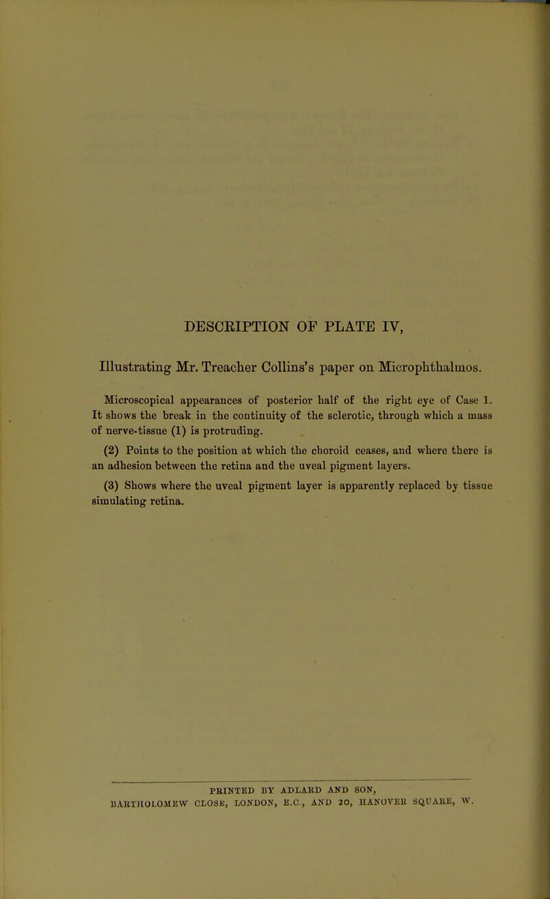 DESCRIPTION OF PLATE IV, Illustrating Mr. Treacher Collins's paper on Microphthalmos. Microscopical appearances of posterior half of the right eye of Case 1. It shows the break in the continuity of the sclerotic, through which a mass of nerve-tissue (1) is protruding. (2) Points to the position at which the choroid ceases, and where there is an adhesion between the retina and the uveal pigment layers. (3) Shows where the uveal pigment layer is apparently replaced by tissue simulating retina. PRINTED BY ADLAKD AND SON, BAETllOLOMEW CLOSK, LONDON, B.C., AND 20, 1IAN0VEH SQUAKE, W.