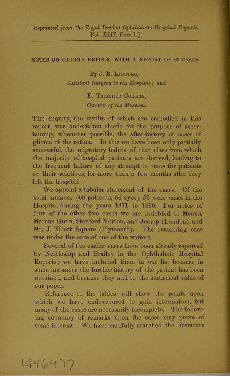 [Reprinted from the Royal London Ophthalmic Hospital Reports, Vol. XIII, Part 1.] NOTES ON GLIOMA RETINJi, WITH A REPORT OF 60 CASES. By J. B. Lawfoed, Assistant Surgeon to the Hospital; and E. Treacher Collins, Curator of the Museum. The enquiry, the results of which are embodied in this report, was undertaken chiefly for the purpose of ascer- taining, whenever possible, the after-history of cases of glioma of the retina. In this we have been only partially successful, the migratory habits of that class from which the majority of hospital patients are derived, leading to the frequent failure of any attempt to trace the patients or their relatives, for more than a few months after they left the hospital. We append a tabular statement of the cases. Of the total number (60 patients, 66 eyes), 55 were cases in the Hospital during the years 1871 to 1890. For notes of four of the other five cases we are indebted to Messrs. Marcus Gunn, Stanford Morton, and Jessop (London), and Mr. J. Elliott Square (Plymouth). The remaining case was under the care of one of the writers. Several of the earlier cases have been already reported by Nettleship and Brailey in the Ophthalmic Hospital Keports; we have included them in our list because in some instances the further history of the patient has been obtained, and because they add to the statistical value of our paper. Reference to the tables will show the points upon which we have endeavoured to gain information, but many of the cases are necessarily incomplete. The follow- ing summary of remarks upon the cases may prove of some interest. We have carefully searched the literature