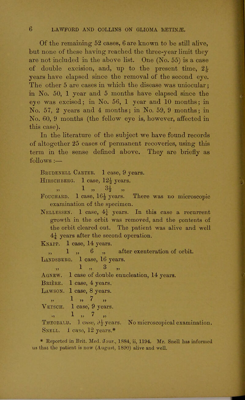 Of the remaining 52 cases, 6 are known to be still alive, but none of these having reached the three-year limit they are not included in the above list. One (No. 55) is a case of double excision, and, up to the present time, 2^- years have elapsed since the removal of the second eye. The other 5 are cases in which the disease was uniocuJar; in No. 50, 1 year and 5 months have elapsed since the eye was excised; in No. 56, 1 year and 10 months; in No. 57, 2 years and 4 months; in No. 59, 9 months; in No. 60, 9 months (the fellow eye is, however, affected in this case). In the literature of the subject we have found records of altogether 25 cases of permanent recoveries, using this term in the sense denned above. They are briefly as follows :— Beudenell Carter. 1 case, 9 years. Hirschberg. 1 case, 12^ years. Fodchard. 1 case, 16^ years. There was no microscopic examination of the specimen. Nellessen. 1 case, 4^ years. In this case a recurrent growth in the orbit was removed, and the pontents of the orbit cleared out. The patient was alive and well 4j years after the second operation. Knapp. 1 case, 14 years. ,, 1 „ 6 „ after exenteration of orbit. Landsberg. 1 case, 16 years. »j * » «* >> Agnew. 1 case of double enucleation, 14 years. Briere. 1 case, 4 years. Lawson. 1 case, 8 years. 1 7 Vetsch. 1 case, 9 years. 1 7 Theobalu. 1 case, 9£ years. No microscopical examination. Snell. 1 caso, 12 years.* * Reported in Brit. Med. Jour., 1884, ii, 1194. Mr. Snell bas informed us that the patient is now (August, 1890) alive and well.