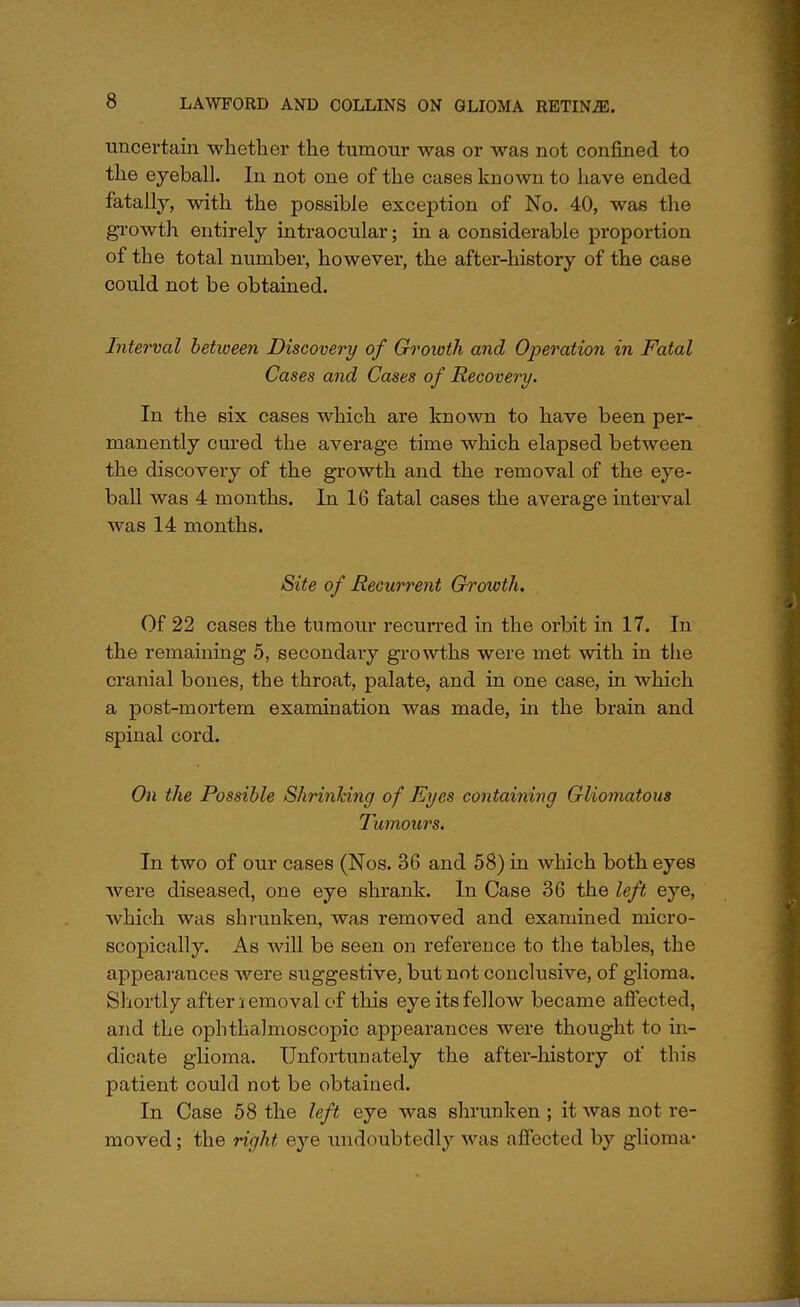 uncertain whether the tumour was or was not confined to the eyeball. In not one of the cases known to have ended fatally, with the possible exception of No. 40, was the growth entirely intraocular; in a considerable proportion of the total number, however, the after-history of the case could not be obtained. Interval between Discovery of Growth and Operation in Fatal Cases and Cases of Recovery. In the six cases which are known to have been per- manently cured the average time which elapsed between the discovery of the growth and the removal of the eye- ball was 4 months. In 16 fatal cases the average interval was 14 months. Site of Recurrent Growth. Of 22 cases the tumour recurred in the orbit in 17. In the remaining 5, secondary growths were met with in the cranial bones, the throat, palate, and in one case, in which a post-mortem examination was made, in the brain and spinal cord. On the Possible Shrinking of Eyes containing Gliomatous Tumours. In two of our cases (Nos. 36 and 58) in which both eyes were diseased, one eye shrank. In Case 36 the left eye, which was shrunken, was removed and examined micro- scopically. As will be seen on reference to the tables, the appearances were suggestive, but not conclusive, of glioma. Shortly after iemoval of this eye its fellow became affected, and the ophthalmoscopic appearances were thought to in- dicate glioma. Unfortunately the after-history of this patient could not be obtained. In Case 58 the left eye was shrunken ; it was not re- moved; the right eye undoubtedly was affected by glioma-