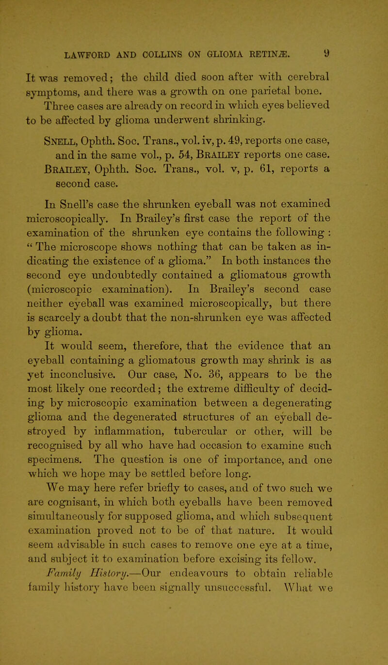 It was removed; the child died soon after with cerebral symptoms, and there was a growth on one parietal bone. Three cases are already on record in which eyes believed to be affected by glioma underwent shrinking. Snell, Ophth. Soc. Trans., vol. iv, p. 49, reports one case, and in the same vol., p. 54, Brailey reports one case. Brailey, Ophth. Soc. Trans., vol. v, p. 61, reports a second case. In Snell's case the shranken eyeball was not examined microscopically. In Brailey's first case the report of the examination of the shrunken eye contains the following :  The microscope shows nothing that can be taken as in- dicating the existence of a glioma. In both instances the second eye undoubtedly contained a gliomatous growth (microscopic examination). In Brailey's second case neither eyeball was examined microscopically, but there is scarcely a doubt that the non-shrunken eye was affected by glioma. It would seem, therefore, that the evidence that an eyeball containing a gliomatous growth may shrink is as yet inconclusive. Our case, No. 36, appears to be the most likely one recorded; the extreme difficulty of decid- ing by microscopic examination between a degenerating glioma and the degenerated structures of an eyeball de- stroyed by inflammation, tubercular or other, will be recognised by all who have had occasion to examine such specimens. The question is one of importance, and one which we hope may be settled before long. We may here refer briefly to cases, and of two such we are cognisant, in which both eyeballs have been removed simultaneous!}7 for supposed glioma, and which subsequent examination proved not to be of that nature. It would seem advisable in such cases to remove one eye at a time, and subject it to examination before excising its fellow. Family History.—Our endeavours to obtain reliable family history have been signally unsuccessful. What we