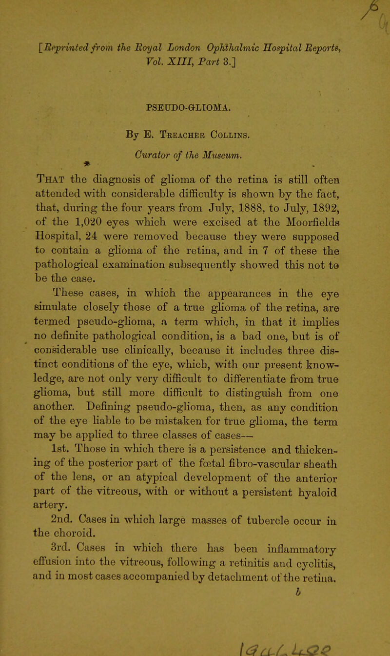 [Reprinted from the Royal London Ophthalmic Hospital Reports, Vol. XIII, Part 3.j PSEUDO-OLIOMA. By E. Treacher Collins. Curator of the Museum. * ■ That the diagnosis of glioma of the retina is still often attended with considerable difficulty is shown by the fact, that, during the four years from July, 1888, to July, 1892, of the 1,020 eyes which were excised at the Moorfields Hospital, 24 were removed because they were supposed to contain a glioma of the retina, and in 7 of these the pathological examination subsequently showed this not to be the case. These cases, in which the appearances in the eye simulate closely those of a true glioma of the retina, are termed pseudo-glioma, a term which, in that it implies no definite pathological condition, is a bad one, but is of considerable use clinically, because it includes three dis- tinct conditions of the eye, which, with our present know- ledge, are not only very difficult to differentiate from true glioma, but still more difficult to distinguish from one another. Defining pseudo-glioma, then, as any condition of the eye liable to be mistaken for true glioma, the term may be applied to three classes of cases— 1st. Those in which there is a persistence and thicken- ing of the posterior part of the foetal fibro-vascular sheath of the lens, or an atypical development of the anterior part of the vitreous, with or without a persistent hyaloid artery. 2nd. Cases in which large masses of tubercle occur in the choroid. 3rd. Cases in which there has been inflammatory effusion into the vitreous, following a retinitis and cyclitis, and in most cases accompanied by detachment of the retina. b