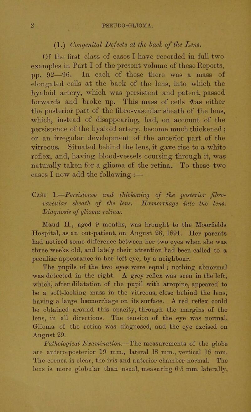 (1.) Congenital Defects at the bach of the Lens. Of the first class of cases I have recorded in full two examples in Part I of the present volume of these Reports, pp. 92—96. In each of these there was a mass of elongated cells at the back of the lens, into which the hyaloid artery, which was persistent and patent, passed forwards and broke up. This mass of cells was either the posterior part of the fibro-vascular sheath of the lens, which, instead of disappearing, had, on account of the persistence of the hyaloid artery, become much thickened ; or an irregular development of the anterior part of the vitreous. Situated behind the lens, it gave rise to a white reflex, and, having blood-vessels coursing through it, was naturally taken for a glioma of the retina. To these two cases I now add the following :— Case 1.—Persistence and thickening of the posterior fibro- vascular sheath of the lens. Hemorrhage into the lens. Diagnosis of glioma retina}. Maud H., aged 9 months, was brought to the Moorfields Hospital, as an out-patient, on August 26, 1891. Her parents had noticed some difference between her two eyes when she was three weeks old, and lately their attention had been called to a peculiar appearance in her left eye, by a neighbour. The pupils of the two eyes were equal; nothing abnormal -was detected in the right. A grey reflex was seen in the left, which, after dilatation of the pupil with atropine, appeared to be a soft-looking mass in the vitreous, close behind the lens, having a large haemorrhage on its surface. A red reflex could be obtained around this opacity, through the margins of the lens, in all directions. The tension of the eye was normal. Glioma of the retina was diagnosed, and the eye excised on August 29. Pathological Examination.—The measurements of the globe are antero-posterior 19 mm., lateral 18 mm., vertical 18 mm. The cornea is clear, the iris and anterior chamber normal. The lens is more globular than usual, measuring 6'5 mm. laterally,