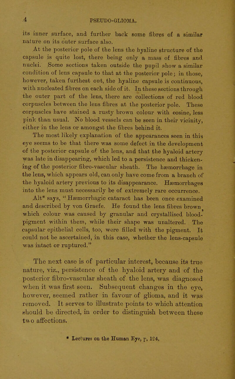 ita inner surface, and further back some fibres of a similar nature on its outer surface also. At the posterior pole of the lens the hyaline structure of the capsule is quite lost, there being only a mass of fibres and nuclei. Some sections taken outside the pupil show a similar condition of lens capsule to that at the posterior pole; in those, however, taken furthest out, the hyaline capsule is continuous, with nucleated fibres on each side of it. In these sections through O the outer part of the lens, there are collections of red blood corpuscles between the lens fibres at the posterior pole. These corpuscles have stained a rusty brown colour with eosine, less pink than usual. No blood vessels can be seen in their vicinity, either in the lens or amongst the fibres behind it. The most likely explanation of the appearances seen in this eye seems to be that there was some defect in the development of the posterior capsule of the lens, and that the hyaloid artery •was late in disappearing, which led to a persistence and thicken- ing of the posterior fibro-vascular sheath. The hemorrhage in the lens, which appears old, can only have come from a branch of the hyaloid artery previous to its disappearance. Haemorrhages into the lens must necessarily be of extremely rare occurrence. Alt* says,  Hemorrhagic cataract has been once examined and described by von Graefe. He found the lens fibres brown which colour was caused by granular and crystallised blood- pigment within them, while their shape was unaltered. The capsular epithelial cells, too, were filled with the pigment. It could not be ascertained, in this case, whether the lens-capsule ■was intact or ruptured. The next case is of particular interest, because its true nature, viz., persistence of the hyaloid artery and of the posterior fibro-vascular sheath of the lens, was diagnosed when it was first seen. Subsequent changes in the eye, however, seemed rather in favour of glioma, and it was removed. It serves to illustrate points to which attention Hhould be directed, in order to distinguish between these two affections. * Lectures on the Human Eye, p, 1£4.