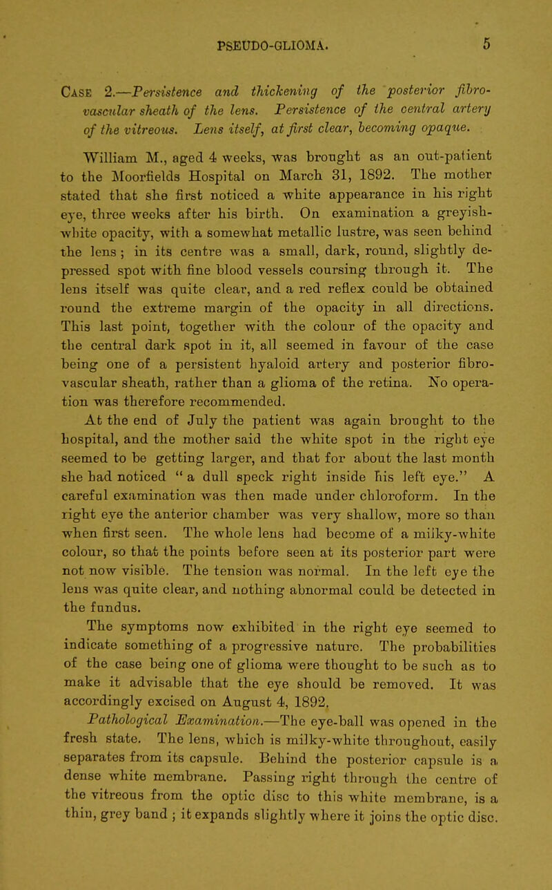 Case 2.—Persistence and thickening of the posterior fibro- vascular sheath of the lens. Persistence of the central artery of the vitreous. Lens itself, at first clear, becoming opaque. William M., aged 4 weeks, was brought as an out-patient to the Moorfielcls Hospital on March 31, 1892. The mother stated that she first noticed a white appearance in his right eye, three weeks after his birth. On examination a greyish- white opacity, with a somewhat metallic lustre, was seen behind the lens ; in its centre was a small, dark, round, slightly de- pressed spot with fine blood vessels coursing through it. The lens itself was quite clear, and a red reflex could be obtained round the extreme margin of the opacity in all directions. This last point, together with the colour of the opacity and the central dark spot in it, all seemed in favour of the case being one of a persistent hyaloid artery and posterior fibro- vascular sheath, rather than a glioma of the retina. No opera- tion was therefore recommended. At the end of July the patient was again brought to the hospital, and the mother said the white spot in the right eye seemed to be getting larger, and that for about the last month she had noticed  a dull speck right inside his left eye. A careful examination was then made under chloroform. In the right eye the anterior chamber was very shallow, more so than when first seen. The whole lens had become of a miiky-white colour, so that the points before seen at its posterior part were not now visible. The tension was normal. In the left eye the lens was quite clear, and nothing abnormal could be detected in the fundus. The symptoms now exhibited in the right eye seemed to indicate something of a progressive nature. The probabilities of the case being one of glioma were thought to be such as to make it advisable that the eye should be removed. It was accordingly excised on August 4, 1892. Pathological Examination.—The eye-ball was opened in the fresh state. The lens, which is milky-white throughout, easily separates from its capsule. Behind the posterior capsule is a dense white membrane. Passing right through the centre of the vitreous from the optic disc to this white membrane, is a thiu, grey band ; it expands slightly where it joins the optic disc.