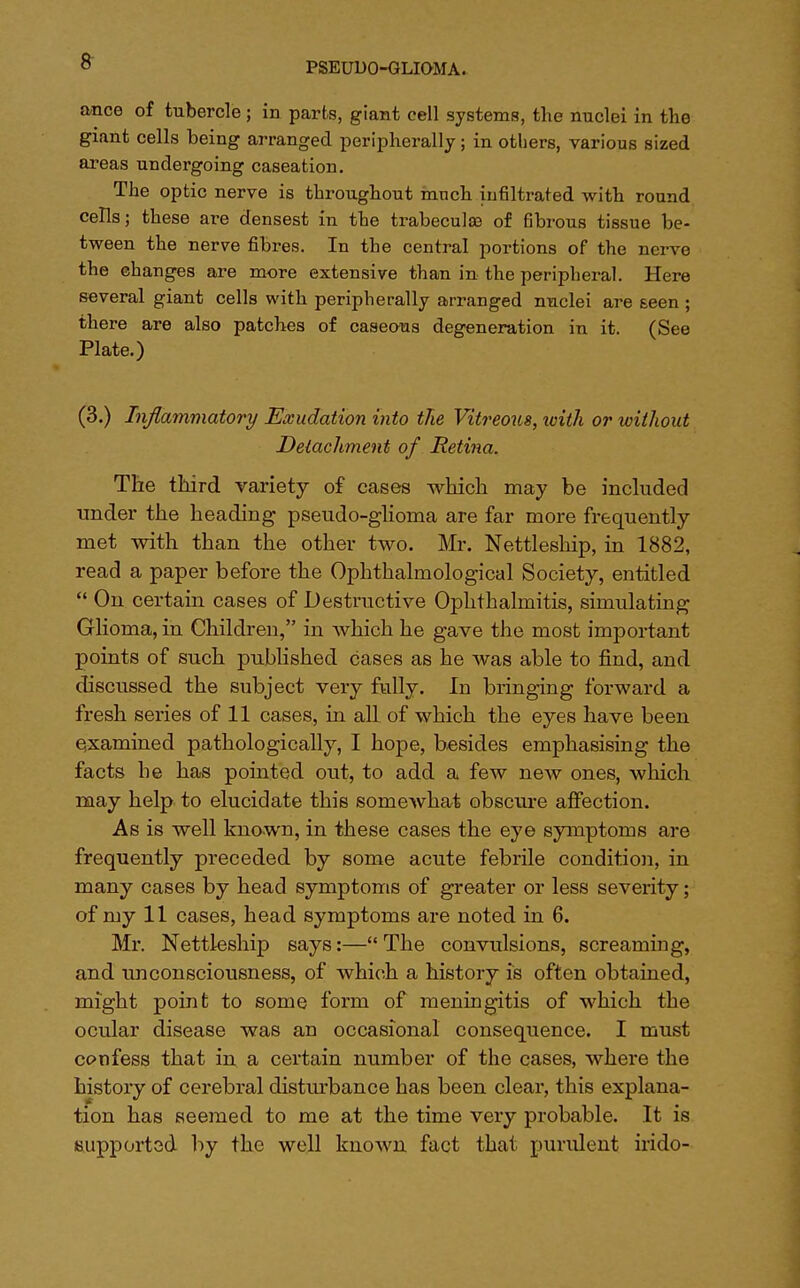 ance of tubercle; in parts, giant cell systems, the nuclei in the giant cells being arranged peripherally ; in others, various sized areas undergoing caseation. The optic nerve is throughout much infiltrated with round cells; these are densest in the trabecule of fibrous tissue be- tween the nerve fibres. In the central portions of the nerve the changes are more extensive than in the peripheral. Here several giant cells with peripherally arranged nuclei are Eeen ; there are also patches of caseous degeneration in it. (See Plate.) (3.) Inflammatory Exudation into the Vitreous, tvith or without Detachment of Retina. The third variety of cases which may be included under the heading pseudo-glioma are far more frequently met with than the other two. Mr. Nettleship, in 1882, read a paper before the Ophthalmological Society, entitled  On certain cases of Destructive Ophthalmitis, simulating Glioma, in Children, in which he gave the most important points of such published cases as he was able to find, and discussed the subject very fully. In bringing forward a fresh series of 11 cases, in all of which the eyes have been examined pathologically, I hope, besides emphasising the facts he has pointed out, to add a few new ones, which may help to elucidate this somewhat obscure affection. As is well known, in these cases the eye symptoms are frequently preceded by some acute febrile condition, in many cases by head symptoms of greater or less severity; of my 11 cases, head symptoms are noted in 6. Mr. Nettleship says:—The convulsions, screaming, and unconsciousness, of which a history is often obtained, might point to some form of meningitis of which the ocular disease was an occasional consequence. I must confess that in a certain number of the cases, where the history of cerebral disturbance has been clear, this explana- tion has seemed to me at the time very probable. It is supported by the well known fact that purulent irido-