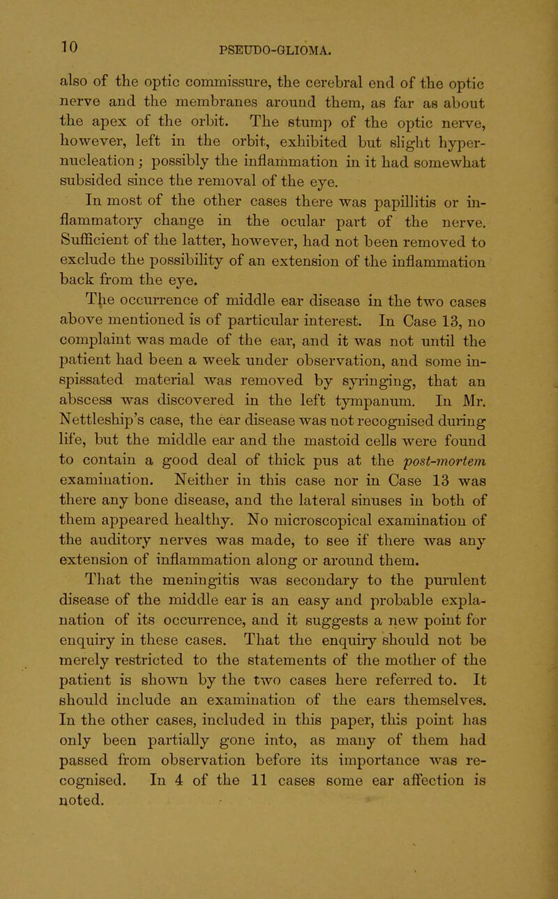 also of the optic commissure, the cerebral end of the optic nerve and the membranes around them, as far as about the apex of the orbit. The stump of the optic nerve, however, left in the orbit, exhibited but slight hyper- nucleation; possibly the inflammation in it had somewhat subsided since the removal of the eye. In most of the other cases there was papillitis or in- flammatory change in the ocular part of the nerve. Sufficient of the latter, however, had not been removed to exclude the possibility of an extension of the inflammation back from the eye. The occurrence of middle ear disease in the two cases above mentioned is of particular interest. In Case 13, no complaint was made of the ear, and it was not until the patient had been a week under observation, and some in- spissated material was removed by syringing, that an abscess was discovered in the left tympanum. In Mr. Nettleship's case, the ear disease was not recognised during life, but the middle ear and the mastoid cells were found to contain a good deal of thick pus at the post-mortem examination. Neither in this case nor in Case 13 was there any bone disease, and the lateral sinuses in both of them appeared healthy. No microscopical examination of the auditory nerves was made, to see if there was any extension of inflammation along or around them. That the meningitis was secondary to the purulent disease of the middle ear is an easy and probable expla- nation of its occurrence, and it suggests a new point for enquiry in these cases. That the enquiry should not be merely restricted to the statements of the mother of the patient is shown by the two cases here referred to. It should include an examination of the ears themselves. In the other cases, included in this paper, this point lias only been partially gone into, as many of them had passed from observation before its importance was re- cognised. In 4 of the 11 cases some ear affection is noted.