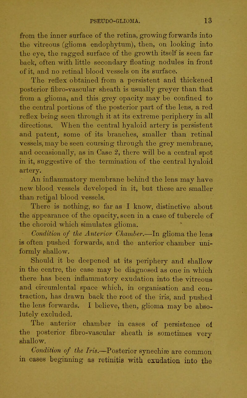 from the inner surface of the retina, growing forwards into the vitreous (glioma endophytum), then, on looking into the eye, the ragged surface of the growth itself is seen far back, often with little secondary floating nodules in front of it, and no retinal blood vessels on its surface. The reflex obtained from a persistent and thickened posterior fibro-vascular sheath is usually greyer than that from a glioma, and this grey opacity may be confined to the central portions of the posterior part of the lens, a red reflex being seen through it at its extreme periphery in all directions. When the central hyaloid artery is persistent and patent, some of its branches, smaller than retinal vessels, may be seen coursing through the grey membrane, and occasionally, as in Case 2, there will be a central spot in it, suggestive of the termination of the central hyaloid artery. An inflammatory membrane behind the lens may have new blood vessels developed in it, but these are smaller than retinal blood vessels. There is nothing, so far as I know, distinctive about the appearance of the opacity, seen in a case of tubercle of the choroid which simulates glioma. Condition of the Anterior Chamber.—In glioma the lens is often pushed forwards, and the anterior chamber uni- formly shallow. Should it be deepened at its periphery and shallow in the centre, the case may be diagnosed as one in which there has been inflammatory exudation into the vitreous and circumlental space which, in organisation and con- traction, has drawn back the root of the iris, and pushed the lens forwards. I believe, then, glioma may be abso- lutely excluded. The anterior chamber in cases of persistence oi the posterior fibro-vascular sheath is sometimes very shallow. Condition of the Iris.—Posterior synechias are common in cases beginning as retinitis with exudation into the