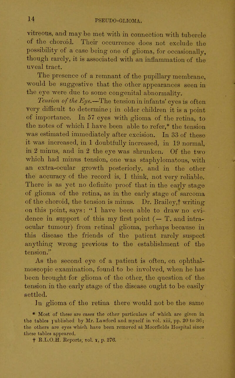 vitreous, and maybe met with in connection with tubercle of the choroid. Their occurrence does not exclude the possibility of a case being one of glioma, for occasionally, though rarely, it is associated with an inflammation of the uveal tract. The presence of a remnant of the pupillary membrane, would be suggestive that the other appearances seen in the eye were due to some congenital abnormality. Tension of the Eye.—The tension in infants' eyes is often very difficult to determine; in older children it is a point of importance. In 57 eyes with glioma of the retina, to the notes of which I have been able to refer,* the tension was estimated immediately after excision. In 33 of these it was increased, in 1 doubtfully increased, in 19 normal, in 2 minus, and in 2 the eye was shrunken. Of the two which had minus tension, one was staphylomatous, with an extra-ocular growth posteriorly, and in the other the accuracy of the record is, I think, not very reliable. There is as yet no definite proof that in the early stage of glioma of the retina, as in the early stage of sarcoma of the choroid, the tension is minus. Dr. Brailey,f writing on this point, says:  I have been able to draw no evi-. dence in support of this my first point (— T. and intra- ocular tumour) from retinal glioma, perhaps because in this disease the friends of the patient rarely suspect anything wrong previous to the establishment of the tension. As the second eye of a patient is often, on ophthal- moscopic examination, found to be involved, when he has been brought for glioma of the other, the question of the tension in the early stage of the disease ought to be easily settled. In glioma of the retina there would not be the same * Most of these are cases the other particulars of which are given in the tables published by Mr. Lawford and myself in vol. xiii, pp. 20 to 36; the others are eyes which have been removed afc Moorfields Hospital since these tables aj)peared. t R.L.O.K. Reports, vol. x, p. 276.