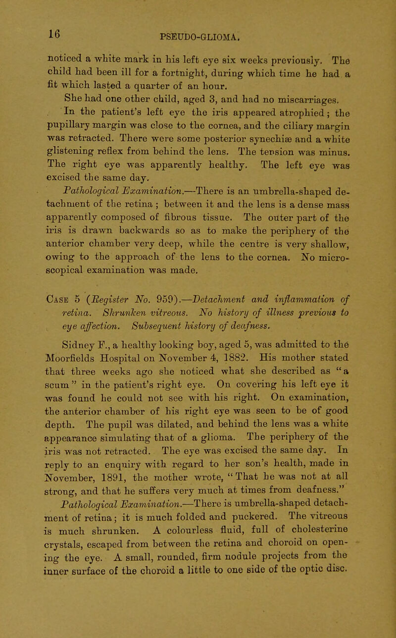 noticed a white mark in his left eye six weeks previously. The child had been ill for a fortnight, during which time he had a fit which lasted a quarter of an hour. She had one other child, aged 3, and had no miscarriages. In the patient's left eye the iris appeared atrophied; the pupillary margin was close to the cornea, and the ciliary margin was retracted. There were some posterior synechise and a white glistening reflex from behind the lens. The tension was minus. The right eye was apparently healthy. The left eye was excised the same day. Pathological Examination.—There is an umbrella-shaped de- tachment of the retina ; between it and the lens is a dense mass apparently composed of fibrous tissue. The outer part of the iris is drawn backwards so as to make the periphery of the anterior chamber very deep, while the centre is very shallow, owing to the approach of the lens to the cornea. No micro- scopical examination was made. Case 5 (Register No. 959).—Detachment and inflammation of retina. Shrunken vitreous. No history of illness previous to eye affection. Subsequent history of deafness. Sidney F., a healthy looking boy, aged 5, was admitted to the Moorfields Hospital on November 4, 1882. His mother stated that three weeks ago she noticed what she described as  a scum  in the patient's right eye. On covering his left eye it was found he could not see with his right. On examination, the anterior chamber of his right eye was seen to be of good depth. The pupil was dilated, and behind the lens was a white appearance simulating that of a glioma. The periphery of the iris was not retracted. The eye was excised the same day. In reply to an enquiry with regard to her son's health, made in November, 1891, the mother wrote,  That he was not at all strong, and that he suffers very much at times from deafness. Pathological Examination.—There is umbrella-shaped detach- ment of retina; it is much folded and puckered. The vitreous is much shrunken. A colourless fluid, full of cholesterine crystals, escaped from between the retina and choroid on open- ing the eye. A small, rounded, firm nodule projects from the inner surface of the choroid a little to one side of the optic disc.