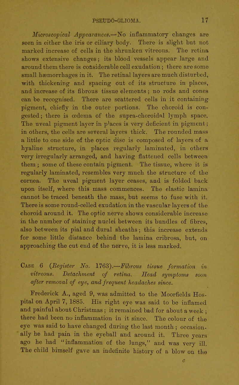 Microscopical Appearances.—No inflammatory changes are seen in either the iris or ciliary body. There is slight but not marked increase of cells in the shrunken vitreous. The retina shows extensive changes; its blood vessels appear large and around them there is considerable cell exudation ; there are some small haemorrhages in it. The retinal layers are much disturbed, with thickening and spacing out of its structure in places, and increase of its fibrous tissue elements; no rods and cones can be recognised. There are scattered cells in it containing pigment, chiefly in the outer portions. The choroid is con- gested; there is oedema of the supra-choroidal lymph space. The uveal pigment layer in p^ces is very deficient in pigment; in others, the cells are several layers thick. The rounded mass a little to one side of the optic disc is composed of layers of a hyaline structure, in places regularly laminated, in others very irregularly arranged, and having flattened cells between them ; some of these contain pigment. The tissue, where it is regularly laminated, resembles very much the structure of the cornea. The uveal pigment layer ceases, and is folded back upon itself, where this mass commences. The elastic lamina cannot be traced beneath the mass, but seems to fuse with it. There is some round-celled exudation in the vascular layers of the choroid around it. The optic nerve shows considerable increase in the number of staining nuclei between its bundles of fibres, also between its pial and dural sheaths; this increase extends for some little distance behind the lamina cribrosa, but, on approaching the cut end of the nerve, it is less marked. Case 6 (Register No. 1763).—Fibrous tissue formation in vitreous. Detachment of retina. Head symptoms soon after removal of eye, and frequent headaches since. Frederick A., aged 9, was admitted to the Moorfields Hos- pital on April 7, 1885. His right eye was said to be inflamed and painful about Christmas ; it remained bad for about a week ; there had been no inflammation in it since. The colour of the eye was said to have changed during the last month ; occasion- ally he had pain in the eyeball and around it. Three years ago he had inflammation of the lungs, and was very ill. The child himself gave an indefinite history of a blow on the c