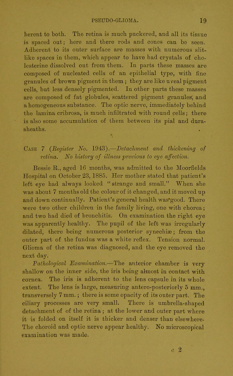 heront to both. The retina is much puckered, and all its tissue is spaced oat; here and there rods and cones can be seen. Adherent to its outer surface are masses with numerous slit- like spaces in them, which appear to have had crystals of cho- lesterine dissolved out from them. In parts these masses are composed of nucleated cells of an epithelial type, with fine granules of brown pigment in them ; they are like uveal pigment cells, but less densely pigmented. In other parts these masses are composed of fat globules, scattered pigment granules, and a homogeneous substance. The optic nerve, immediately behind the lamina cribrosa, is much infiltrated with round cells; there is also some accumulation of them between its pial and dura- sheaths. Case 7 (Register No. 1943).—Detachment and thickening of retina. No history of illness previous to eye affection. Bessie R., aged 16 months, was admitted to the Moorfields Hospital on October 23, 1885. Her mother stated that patient's left eye had always looked  strange and small. When she was about 7 months old the colour of it changed, and it moved up and down continually. Patient's general health was'good. There were two other children in the family living, one with chorea; and two had died of bronchitis. On examination the right eye was apparently healthy. The pupil of the left was irregularly dilated, there being numerous posterior synechia?; from the outer part of the fundus was a white reflex. Tension normal. Glioma of the retina was diagnosed, and the eye removed the next day. Pathological Examination.—The anterior chamber is very shallow on the inner side, the iris being almost in contact with cornea. The iris is adherent to the lens capsule in its whole extent. The lens is large, measuring antero-posteriorly 5 mm., transversely 7 mm.; there is some opacity of its outer part. The ciliary processes are very small. There is umbrella-shaped detachment of of the retina ; at the lower and outer part where it is folded on itself it is thicker and denser than elsewhere- The choroid and optic nerve appear healthy. No microscopical examination was made. c 2