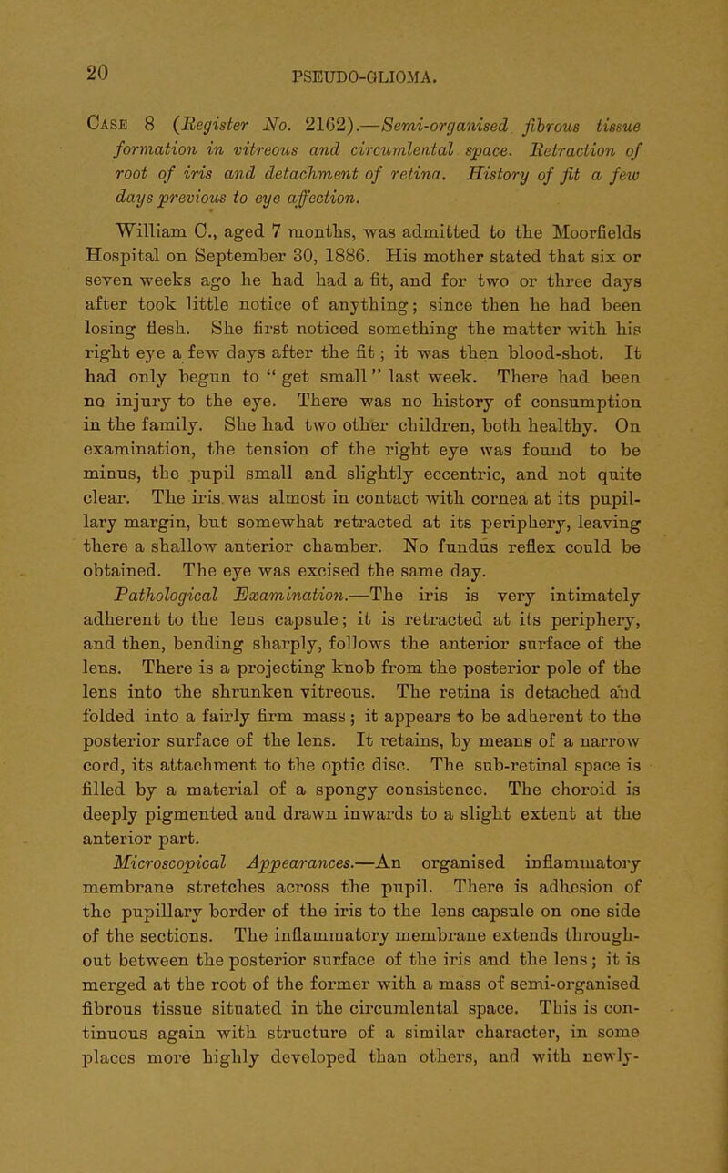 Case 8 (Register No. 21G2).—Semi-organised fibrous tissue formation in vitreous and circumlental space. Retraction of root of iris and detachment of retina. History of fit a few days previous to eye affection. William C, aged 7 months, was admitted to the Moorfields Hospital on September 30, 1886. His mother stated that six or seven weeks ago he had had a fit, and for two or three days after took little notice of anything; since then he had been losing flesh. She first noticed something the matter with his right eye a few days after the fit; it was then blood-shot. It had only begun to  get small last week. There had been no injury to the eye. There was no history of consumption in the family. She had two other children, both healthy. On examination, the tension of the right eye was found to be minus, the pupil small and slightly eccentric, and not quite clear. The iris, was almost in contact with cornea at its pupil- lary margin, but somewhat retracted at its periphery, leaving there a shallow anterior chamber. No fundus reflex could be obtained. The eye was excised the same day. Pathological Examination.—The iris is very intimately adherent to the lens capsule; it is retracted at its periphery, and then, bending sharply, follows the anterior surface of the lens. There is a projecting knob from the posterior pole of the lens into the shrunken vitreous. The retina is detached and folded into a fairly firm mass; it appears to be adherent to the posterior surface of the lens. It retains, by means of a narrow cord, its attachment to the optic disc. The sub-retinal space is filled by a material of a spongy consistence. The choroid is deeply pigmented and drawn inwards to a slight extent at the anterior part. Microscopical Appearances.—An organised inflammatory membrane stretches across the pupil. There is adhesion of the pupillary border of the iris to the lens capsule on one side of the sections. The inflammatory membrane extends through- out between the posterior surface of the iris and the lens ; it is merged at the root of the former with a mass of semi-organised fibrous tissue situated in the circumlental space. This is con- tinuous again with structure of a similar character, in some places more highly developed than others, and with newly-