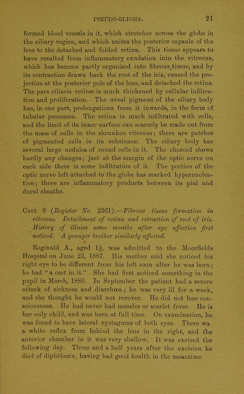 formed blood vessels in it, which stretches across the globe in the ciliary region, and which unites the posterior capsule of the lens to the detached and folded retina. This tissue appears to have resulted from inflammatory exudation into the vitreous, which has become partly organised into fibrous ^tissue, and by its contraction drawn back the root of the iris, caused the pro- jection at the posterior pole of the lens, and detached the retina. The pars ciliaris retina? is much thickened by cellular infiltra- tion and proliferation. The uveal pigment of the ciliary body has, in one part, prolongations from it inwards, in the form of tubular processes. The retina is much infiltrated with cells, and the limit of its inner surface can scarcely be made out from the mass of cells in the shrunken vitreous; there are patches of pigmented cells in its substance. The ciliary body has several large nodules of round cells in it. The choroid shows hardly any changes; just at the margin of the optic nerve on each side there is some infiltration of it. The portion of the optic nerve left attached to the globe has marked hypernuclea- tion; there are inflammatory products between its pial and dural sheaths. Case 9 {Register No. 2361).—Fibrous tissue formation in vitreous. Detachment of retina and retraction of root of iris. History of illness some months after eye affection first noticed. A younger brother similarly affected. Reginald. A., aged 1^, was admitted to the Moorfields Hospital on June 23, 1887. His mother said she noticed his right eye to be different from his left soon after he was born ; he had  a cast in it. She had first noticed something in the pupil in March, 1886. In September the patient had a severe attack of sickness and diarrhoea; he was very ill for a week, and she thought he would not recover. He did not lose con- sciousness. He had never had measles or scarlet fever. He is her only child, and was born at full time. On examination, he was found to have lateral nystagmus of both eyes. There wa a white reflex from behind the lens in the right, and the anterior chamber in it was very shallow. It was excised the following day. Three and a half years after the excision he died of diphtheria, having had good health in the meantime.