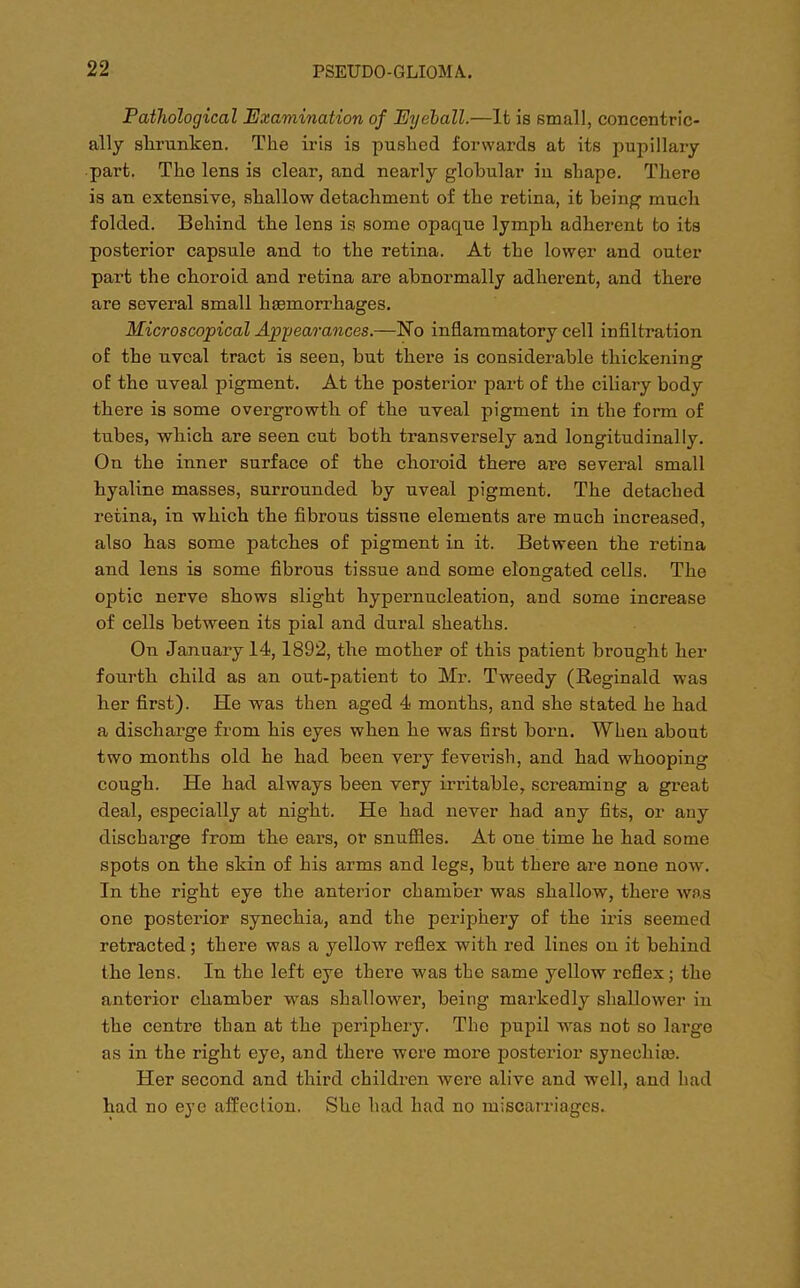 Pathological Examination of Eyeball.—It is small, concentric- ally shrunken. The iris is pushed forwards at its pupillary part. The lens is clear, and nearly globular in shape. There is an extensive, shallow detachment of the retina, it being much folded. Behind the lens is some opaque lymph adherent to its posterior capsule and to the retina. At the lower and outer part the choroid and retina are abnormally adherent, and there are several small haemorrhages. Microscopical Appearances.—No inflammatory cell infiltration of the nvcal tract is seen, but there is considerable thickening of the uveal pigment. At the posterior part of the ciliary body there is some overgrowth of the uveal pigment in the form of tubes, which are seen cut both transversely and longitudinally. On the inner surface of the choroid there are several small hyaline masses, surrounded by uveal pigment. The detached retina, in which the fibrous tissue elements are much increased, also has some patches of pigment in it. Between the retina and lens is some fibrous tissue and some elongated cells. The optic nerve shows slight hypernucleation, and some increase of cells between its pial and dural sheaths. On January 14,1892, the mother of this patient brought her fourth child as an out-patient to Mr. Tweedy (Reginald was her first). He was then aged 4 months, and she stated he had a discharge from his eyes when he was first born. When about two months old he had been very fevex-ish, and had whooping cough. He had always been very irritable, screaming a great deal, especially at night. He had never had any fits, or any discharge from the ears, or snuffles. At one time he had some spots on the skin of his arms and legs, but there are none now. In the right eye the anterior chamber was shallow, there was one posterior synechia, and the periphery of the iris seemed retracted; there was a yellow reflex with red lines on it behind the lens. In the left eye there was the same yellow reflex; the anterior chamber was shallower, being markedly shallower in the centre than at the periphery. The pupil was not so large as in the right eye, and there were more posterior syneehise. Her second and third children were alive and well, and had had no eye affection. She had had no miscarriages.