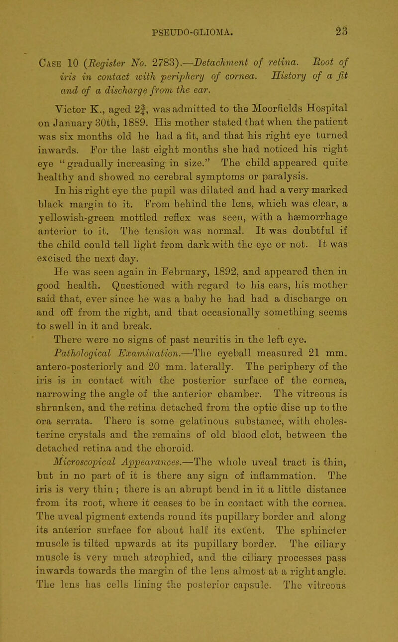 Case 10 (Register No. 2783).—Detachment of retina. Root of iris in contact tcith periphery of cornea. History of a fit and of a discharge from the ear. Victor K., aged 2f, was admitted to the Moorfields Hospital on January 30th, 1889. His mother stated that when the patient was six months old he had a fit, and that his right eye turned inwards. For the last eight months she had noticed his right eye  gradually increasing in size. The child appeared quite healthy and showed no cerebral symptoms or paralysis. In his right eye the pupil was dilated and had a very marked black margin to it. From behind the lens, which was clear, a yellowish-green mottled reflex was seen, with a haemorrhage anterior to it. The tension was normal. It was doubtful if the child could tell light from dark with the eye or not. It was excised the next day. He was seen again in February, 1892, and appeared then in good health. Questioned with regard to his ears, his mother said that, ever since he was a baby he had had a discharge on and off from the right, and that occasionally something seems to swell in it and break. There were no signs of past neuritis in the left eye. Pathological Examination.—The eyeball measured 21 mm. antero-posteriorly and 20 mm. laterally. The periphery of the iris is in contact with the posterior surface of the cornea, narrowing the angle of the anterior chamber. The vitreous is shrunken, and the retina detached from the optic disc up to the ora serrata. There is some gelatinous substance, with choles- terine crystals and the remains of old blood clot, between the detached retina and the choroid. Microscopical Appearances.—The whole uveal tract is thin, but in no part of it is there any sign of inflammation. The iris is very thin ; there is an abrupt bend in it a little distance from its root, where it ceases to be in contact with the cornea. The uveal pigment extends round its pupillary border and along its anterior surface for about half its extent. The sphincier muscle is tilted upwards at its pupillary border. The ciliary muscle is very much atrophied, and the ciliary processes pass inwards towards the margin of the lens almost at a right angle. The lens has cells lining the posterior capsule. The vitreous